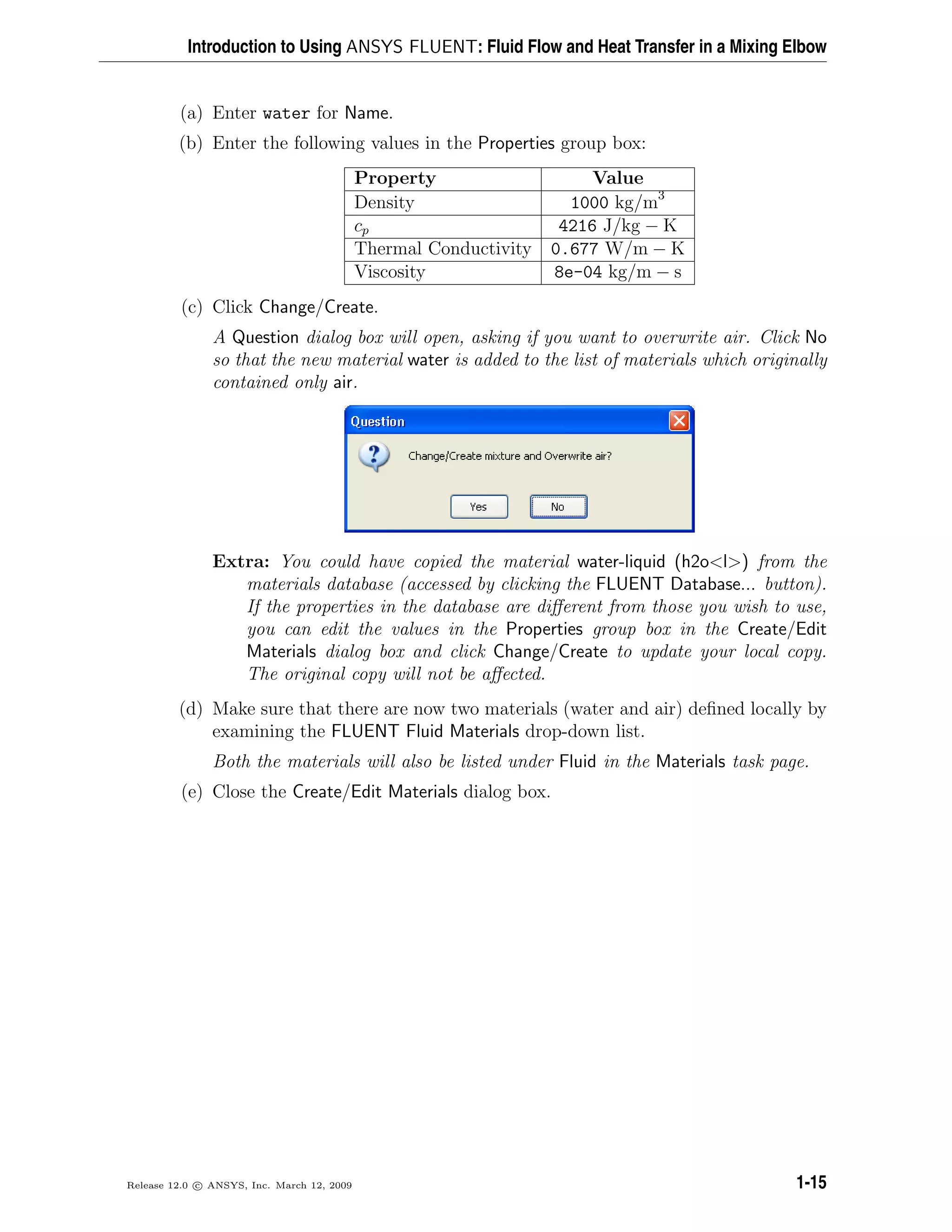 Introduction to Using ANSYS FLUENT: Fluid Flow and Heat Transfer in a Mixing Elbow
(a) Enter water for Name.
(b) Enter the following values in the Properties group box:
Property Value
Density 1000 kg/m3
cp 4216 J/kg − K
Thermal Conductivity 0.677 W/m − K
Viscosity 8e-04 kg/m − s
(c) Click Change/Create.
A Question dialog box will open, asking if you want to overwrite air. Click No
so that the new material water is added to the list of materials which originally
contained only air.
Extra: You could have copied the material water-liquid (h2o<l>) from the
materials database (accessed by clicking the FLUENT Database... button).
If the properties in the database are diﬀerent from those you wish to use,
you can edit the values in the Properties group box in the Create/Edit
Materials dialog box and click Change/Create to update your local copy.
The original copy will not be aﬀected.
(d) Make sure that there are now two materials (water and air) deﬁned locally by
examining the FLUENT Fluid Materials drop-down list.
Both the materials will also be listed under Fluid in the Materials task page.
(e) Close the Create/Edit Materials dialog box.
Release 12.0 c ANSYS, Inc. March 12, 2009 1-15
 
