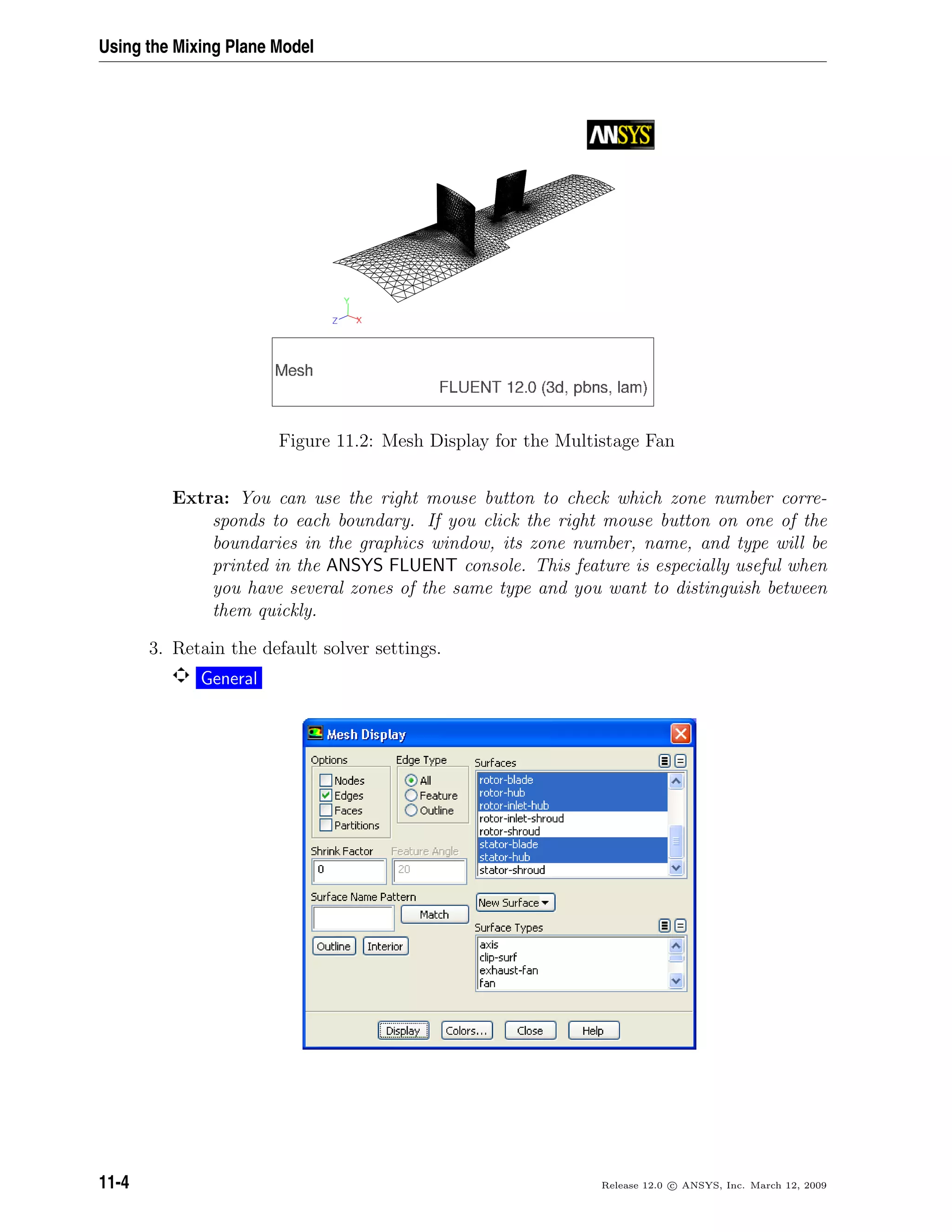 Using the Mixing Plane Model
Figure 11.2: Mesh Display for the Multistage Fan
Extra: You can use the right mouse button to check which zone number corre-
sponds to each boundary. If you click the right mouse button on one of the
boundaries in the graphics window, its zone number, name, and type will be
printed in the ANSYS FLUENT console. This feature is especially useful when
you have several zones of the same type and you want to distinguish between
them quickly.
3. Retain the default solver settings.
General
11-4 Release 12.0 c ANSYS, Inc. March 12, 2009
 