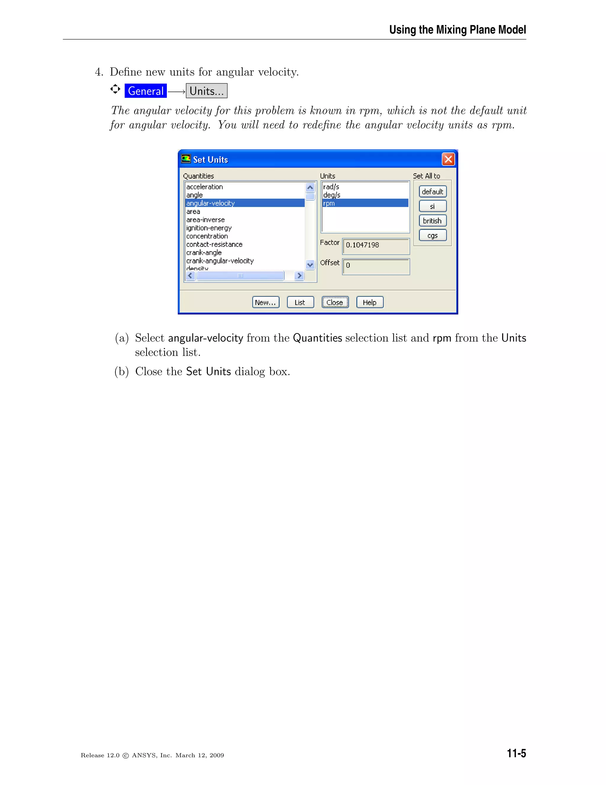 Using the Mixing Plane Model
4. Deﬁne new units for angular velocity.
General −→ Units...
The angular velocity for this problem is known in rpm, which is not the default unit
for angular velocity. You will need to redeﬁne the angular velocity units as rpm.
(a) Select angular-velocity from the Quantities selection list and rpm from the Units
selection list.
(b) Close the Set Units dialog box.
Release 12.0 c ANSYS, Inc. March 12, 2009 11-5
 