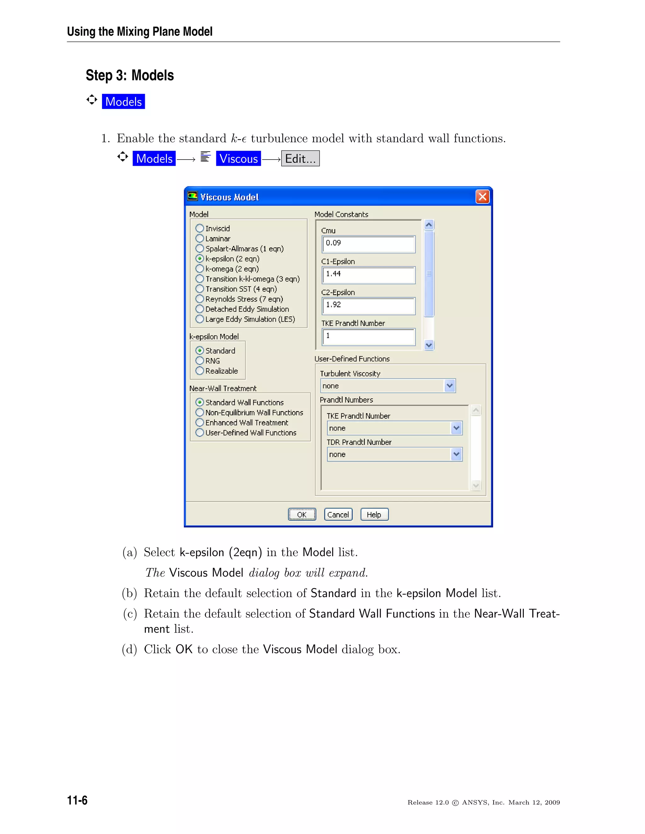 Using the Mixing Plane Model
Step 3: Models
Models
1. Enable the standard k- turbulence model with standard wall functions.
Models −→ Viscous −→ Edit...
(a) Select k-epsilon (2eqn) in the Model list.
The Viscous Model dialog box will expand.
(b) Retain the default selection of Standard in the k-epsilon Model list.
(c) Retain the default selection of Standard Wall Functions in the Near-Wall Treat-
ment list.
(d) Click OK to close the Viscous Model dialog box.
11-6 Release 12.0 c ANSYS, Inc. March 12, 2009
 