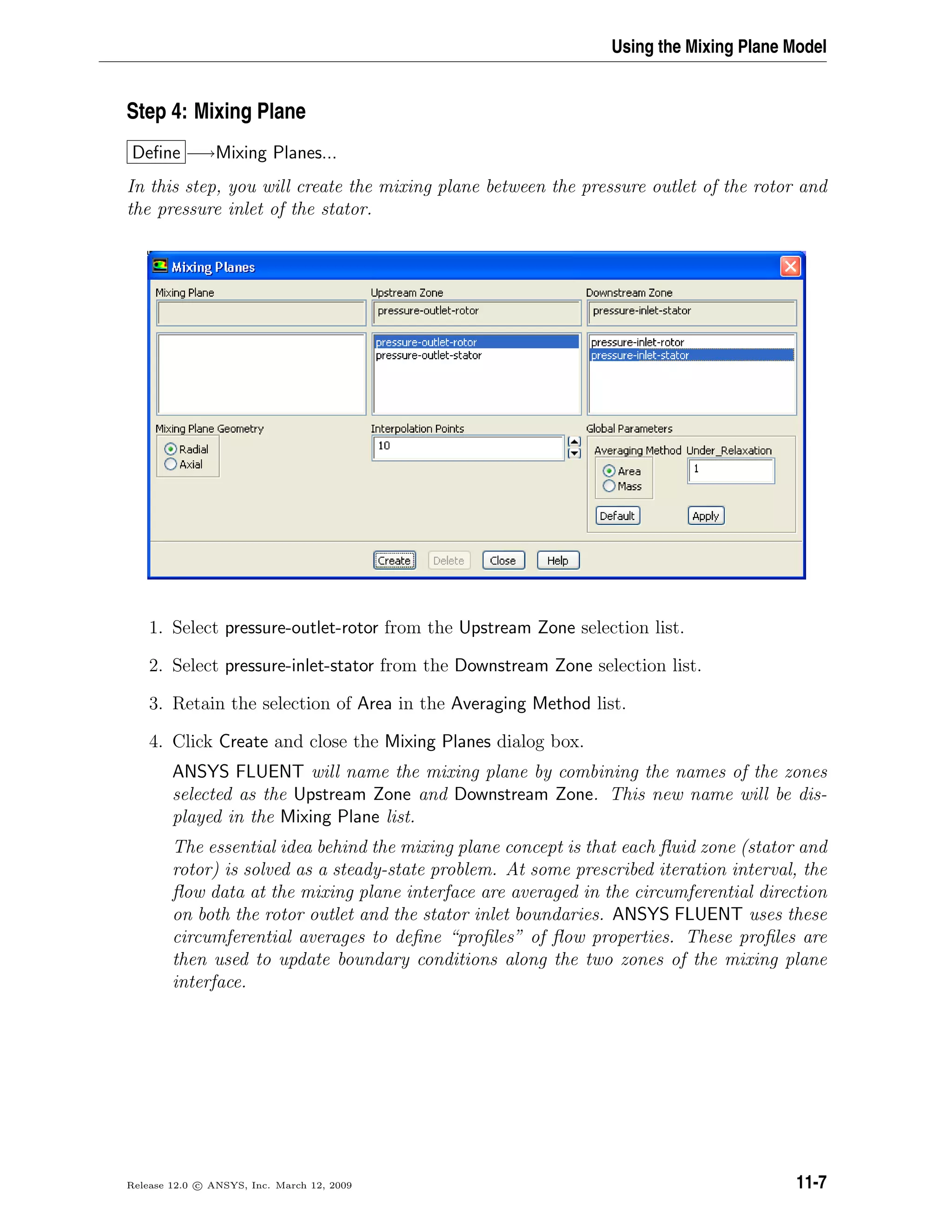 Using the Mixing Plane Model
Step 4: Mixing Plane
Deﬁne −→Mixing Planes...
In this step, you will create the mixing plane between the pressure outlet of the rotor and
the pressure inlet of the stator.
1. Select pressure-outlet-rotor from the Upstream Zone selection list.
2. Select pressure-inlet-stator from the Downstream Zone selection list.
3. Retain the selection of Area in the Averaging Method list.
4. Click Create and close the Mixing Planes dialog box.
ANSYS FLUENT will name the mixing plane by combining the names of the zones
selected as the Upstream Zone and Downstream Zone. This new name will be dis-
played in the Mixing Plane list.
The essential idea behind the mixing plane concept is that each ﬂuid zone (stator and
rotor) is solved as a steady-state problem. At some prescribed iteration interval, the
ﬂow data at the mixing plane interface are averaged in the circumferential direction
on both the rotor outlet and the stator inlet boundaries. ANSYS FLUENT uses these
circumferential averages to deﬁne “proﬁles” of ﬂow properties. These proﬁles are
then used to update boundary conditions along the two zones of the mixing plane
interface.
Release 12.0 c ANSYS, Inc. March 12, 2009 11-7
 