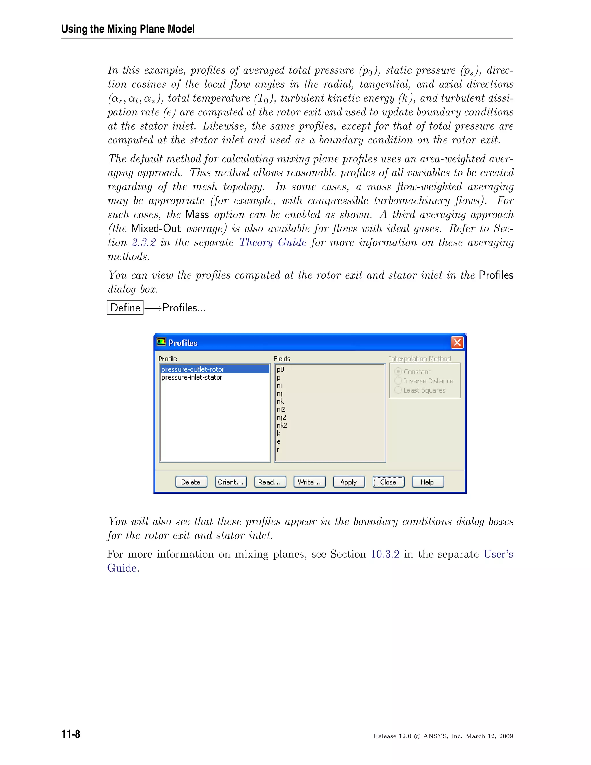 Using the Mixing Plane Model
In this example, proﬁles of averaged total pressure (p0), static pressure (ps), direc-
tion cosines of the local ﬂow angles in the radial, tangential, and axial directions
(αr, αt, αz), total temperature (T0), turbulent kinetic energy (k), and turbulent dissi-
pation rate ( ) are computed at the rotor exit and used to update boundary conditions
at the stator inlet. Likewise, the same proﬁles, except for that of total pressure are
computed at the stator inlet and used as a boundary condition on the rotor exit.
The default method for calculating mixing plane proﬁles uses an area-weighted aver-
aging approach. This method allows reasonable proﬁles of all variables to be created
regarding of the mesh topology. In some cases, a mass ﬂow-weighted averaging
may be appropriate (for example, with compressible turbomachinery ﬂows). For
such cases, the Mass option can be enabled as shown. A third averaging approach
(the Mixed-Out average) is also available for ﬂows with ideal gases. Refer to Sec-
tion 2.3.2 in the separate Theory Guide for more information on these averaging
methods.
You can view the proﬁles computed at the rotor exit and stator inlet in the Proﬁles
dialog box.
Deﬁne −→Proﬁles...
You will also see that these proﬁles appear in the boundary conditions dialog boxes
for the rotor exit and stator inlet.
For more information on mixing planes, see Section 10.3.2 in the separate User’s
Guide.
11-8 Release 12.0 c ANSYS, Inc. March 12, 2009
 