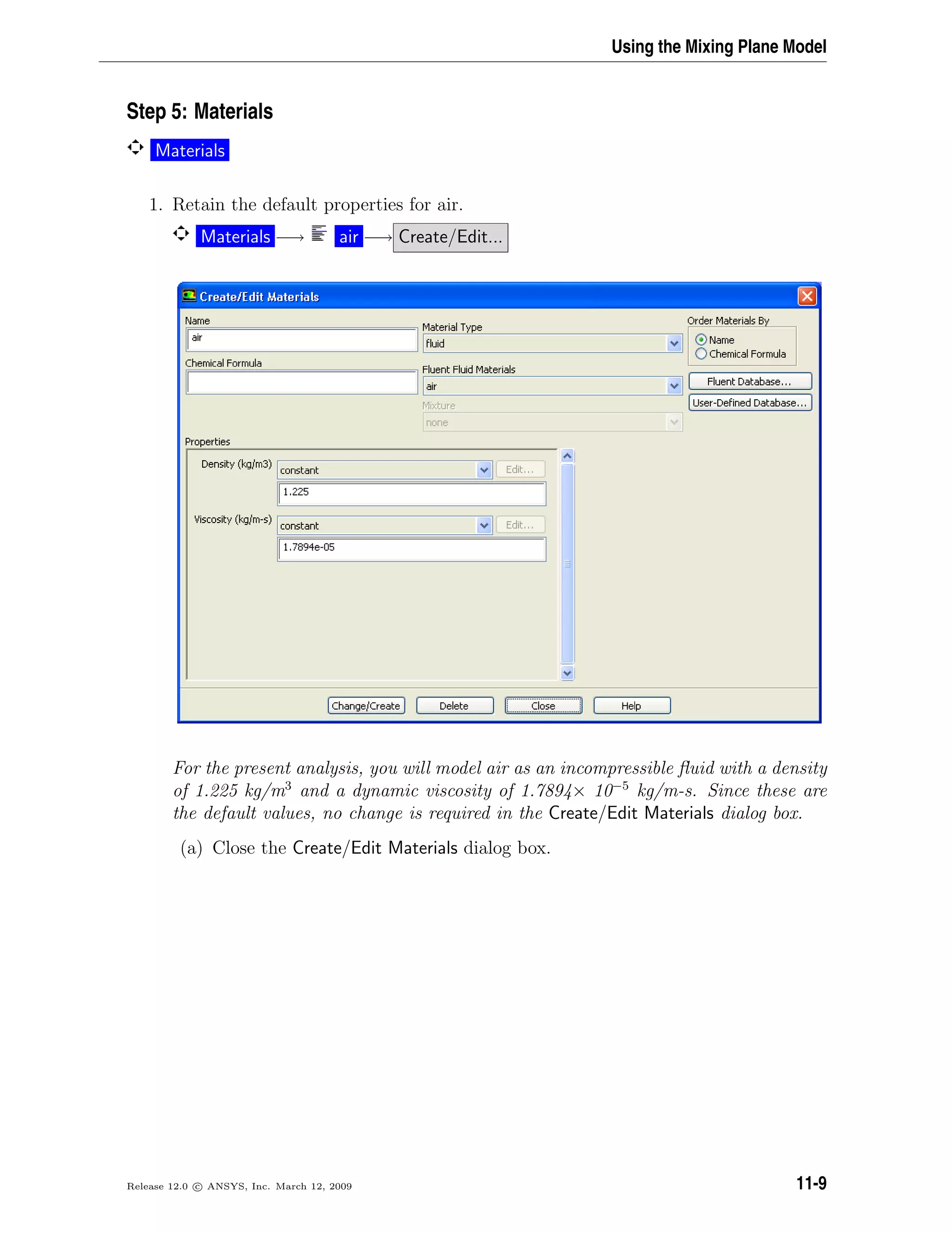 Using the Mixing Plane Model
Step 5: Materials
Materials
1. Retain the default properties for air.
Materials −→ air −→ Create/Edit...
For the present analysis, you will model air as an incompressible ﬂuid with a density
of 1.225 kg/m3
and a dynamic viscosity of 1.7894× 10−5
kg/m-s. Since these are
the default values, no change is required in the Create/Edit Materials dialog box.
(a) Close the Create/Edit Materials dialog box.
Release 12.0 c ANSYS, Inc. March 12, 2009 11-9
 