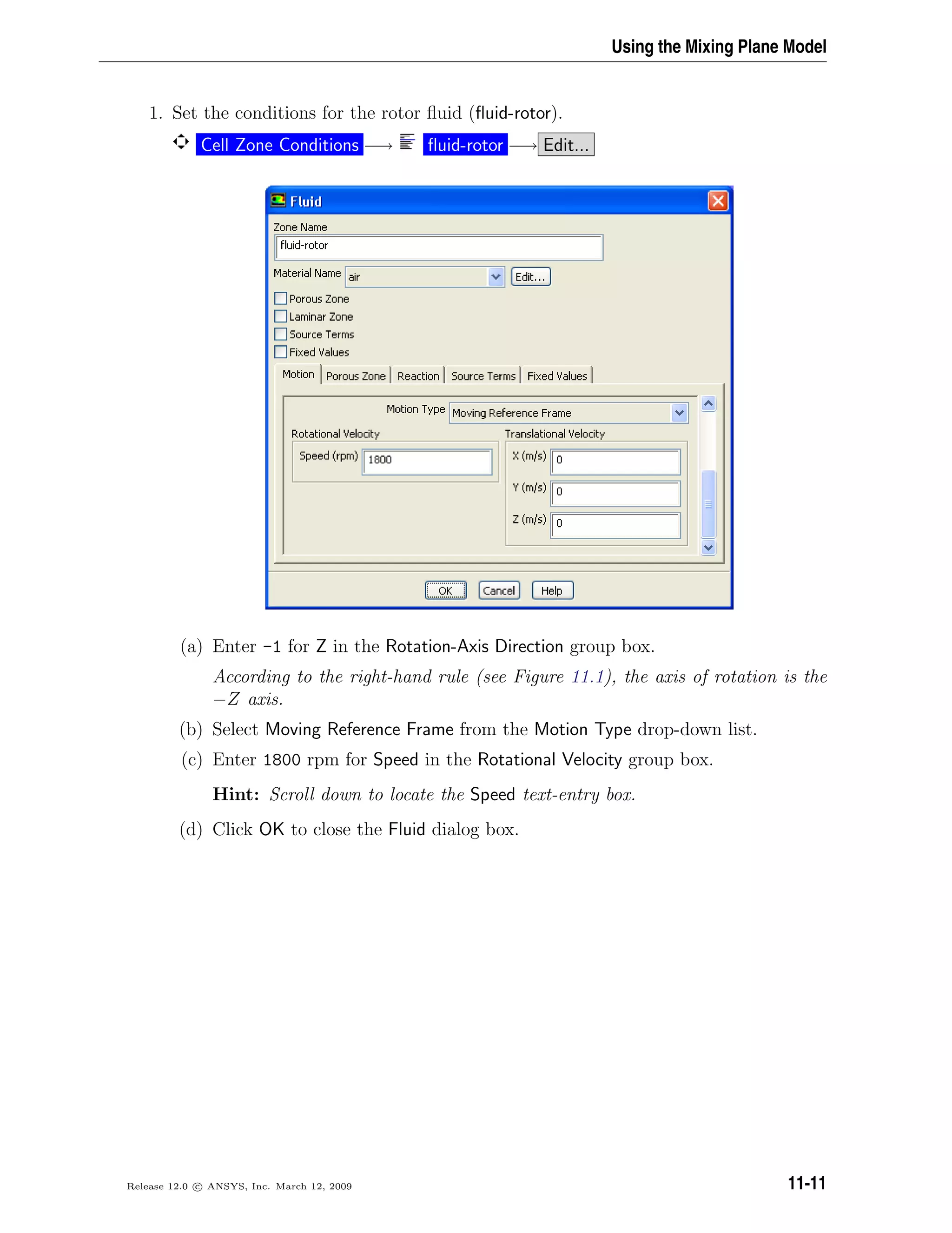 Using the Mixing Plane Model
1. Set the conditions for the rotor ﬂuid (ﬂuid-rotor).
Cell Zone Conditions −→ ﬂuid-rotor −→ Edit...
(a) Enter -1 for Z in the Rotation-Axis Direction group box.
According to the right-hand rule (see Figure 11.1), the axis of rotation is the
−Z axis.
(b) Select Moving Reference Frame from the Motion Type drop-down list.
(c) Enter 1800 rpm for Speed in the Rotational Velocity group box.
Hint: Scroll down to locate the Speed text-entry box.
(d) Click OK to close the Fluid dialog box.
Release 12.0 c ANSYS, Inc. March 12, 2009 11-11
 