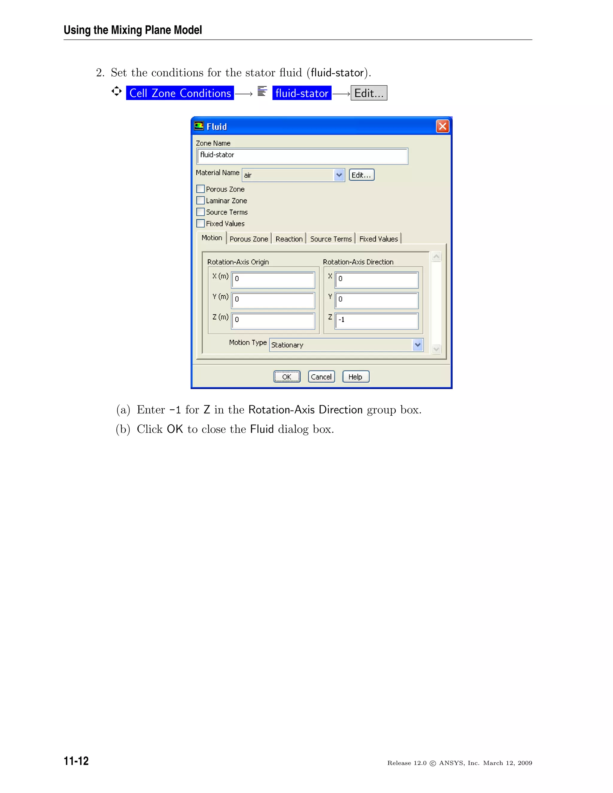 Using the Mixing Plane Model
2. Set the conditions for the stator ﬂuid (ﬂuid-stator).
Cell Zone Conditions −→ ﬂuid-stator −→ Edit...
(a) Enter -1 for Z in the Rotation-Axis Direction group box.
(b) Click OK to close the Fluid dialog box.
11-12 Release 12.0 c ANSYS, Inc. March 12, 2009
 