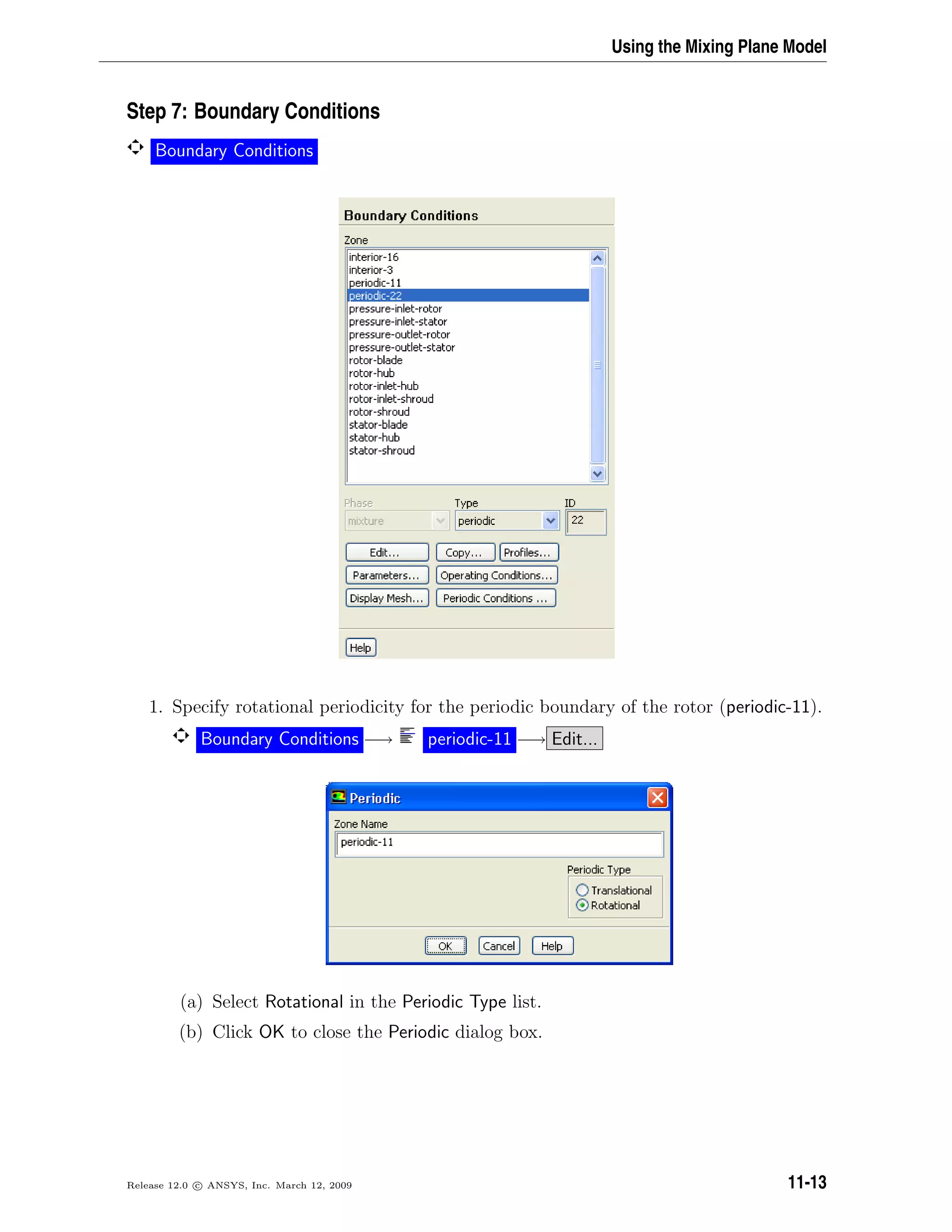 Using the Mixing Plane Model
Step 7: Boundary Conditions
Boundary Conditions
1. Specify rotational periodicity for the periodic boundary of the rotor (periodic-11).
Boundary Conditions −→ periodic-11 −→ Edit...
(a) Select Rotational in the Periodic Type list.
(b) Click OK to close the Periodic dialog box.
Release 12.0 c ANSYS, Inc. March 12, 2009 11-13
 
