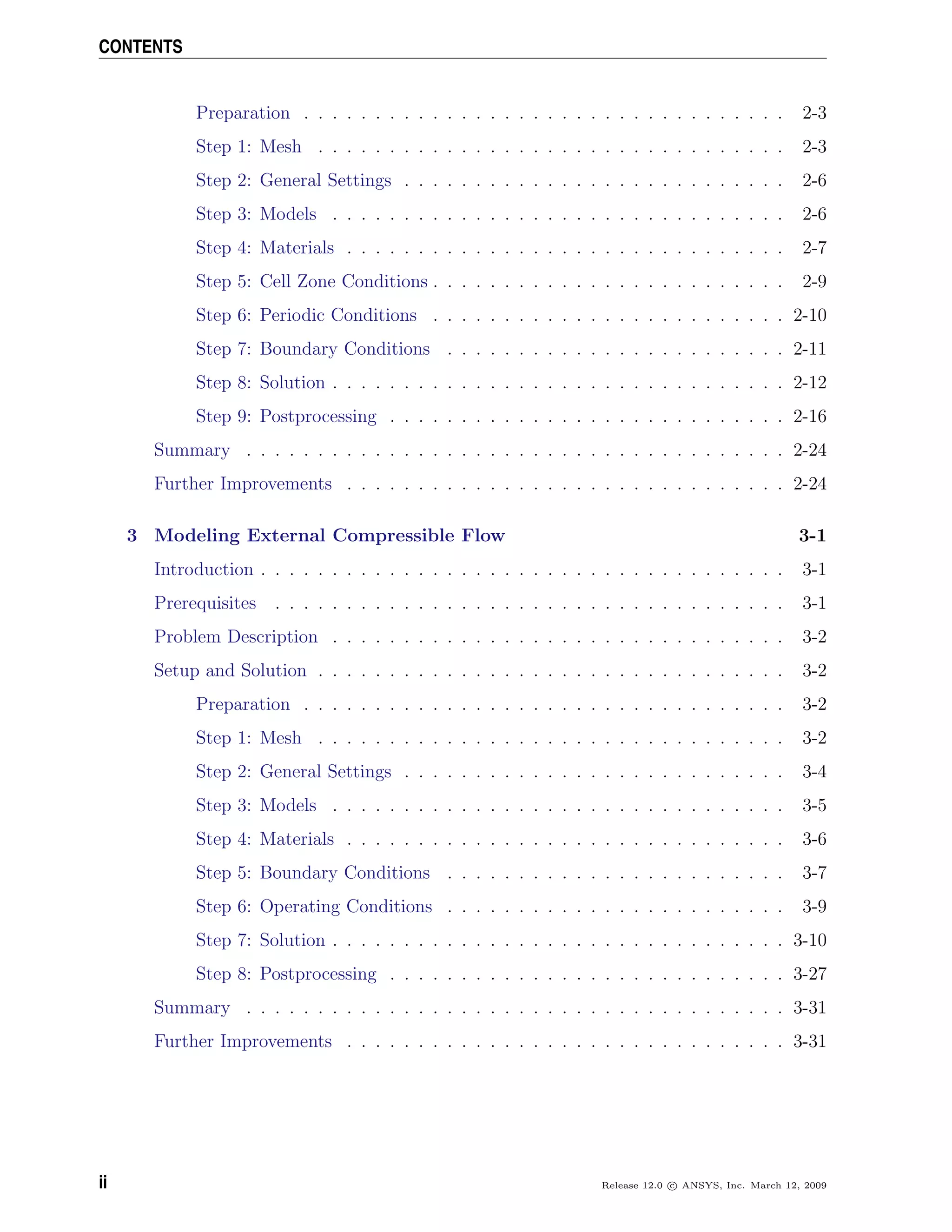 CONTENTS
Preparation . . . . . . . . . . . . . . . . . . . . . . . . . . . . . . . . . . 2-3
Step 1: Mesh . . . . . . . . . . . . . . . . . . . . . . . . . . . . . . . . . 2-3
Step 2: General Settings . . . . . . . . . . . . . . . . . . . . . . . . . . . 2-6
Step 3: Models . . . . . . . . . . . . . . . . . . . . . . . . . . . . . . . . 2-6
Step 4: Materials . . . . . . . . . . . . . . . . . . . . . . . . . . . . . . . 2-7
Step 5: Cell Zone Conditions . . . . . . . . . . . . . . . . . . . . . . . . . 2-9
Step 6: Periodic Conditions . . . . . . . . . . . . . . . . . . . . . . . . . 2-10
Step 7: Boundary Conditions . . . . . . . . . . . . . . . . . . . . . . . . 2-11
Step 8: Solution . . . . . . . . . . . . . . . . . . . . . . . . . . . . . . . . 2-12
Step 9: Postprocessing . . . . . . . . . . . . . . . . . . . . . . . . . . . . 2-16
Summary . . . . . . . . . . . . . . . . . . . . . . . . . . . . . . . . . . . . . . 2-24
Further Improvements . . . . . . . . . . . . . . . . . . . . . . . . . . . . . . . 2-24
3 Modeling External Compressible Flow 3-1
Introduction . . . . . . . . . . . . . . . . . . . . . . . . . . . . . . . . . . . . . 3-1
Prerequisites . . . . . . . . . . . . . . . . . . . . . . . . . . . . . . . . . . . . 3-1
Problem Description . . . . . . . . . . . . . . . . . . . . . . . . . . . . . . . . 3-2
Setup and Solution . . . . . . . . . . . . . . . . . . . . . . . . . . . . . . . . . 3-2
Preparation . . . . . . . . . . . . . . . . . . . . . . . . . . . . . . . . . . 3-2
Step 1: Mesh . . . . . . . . . . . . . . . . . . . . . . . . . . . . . . . . . 3-2
Step 2: General Settings . . . . . . . . . . . . . . . . . . . . . . . . . . . 3-4
Step 3: Models . . . . . . . . . . . . . . . . . . . . . . . . . . . . . . . . 3-5
Step 4: Materials . . . . . . . . . . . . . . . . . . . . . . . . . . . . . . . 3-6
Step 5: Boundary Conditions . . . . . . . . . . . . . . . . . . . . . . . . 3-7
Step 6: Operating Conditions . . . . . . . . . . . . . . . . . . . . . . . . 3-9
Step 7: Solution . . . . . . . . . . . . . . . . . . . . . . . . . . . . . . . . 3-10
Step 8: Postprocessing . . . . . . . . . . . . . . . . . . . . . . . . . . . . 3-27
Summary . . . . . . . . . . . . . . . . . . . . . . . . . . . . . . . . . . . . . . 3-31
Further Improvements . . . . . . . . . . . . . . . . . . . . . . . . . . . . . . . 3-31
ii Release 12.0 c ANSYS, Inc. March 12, 2009
 