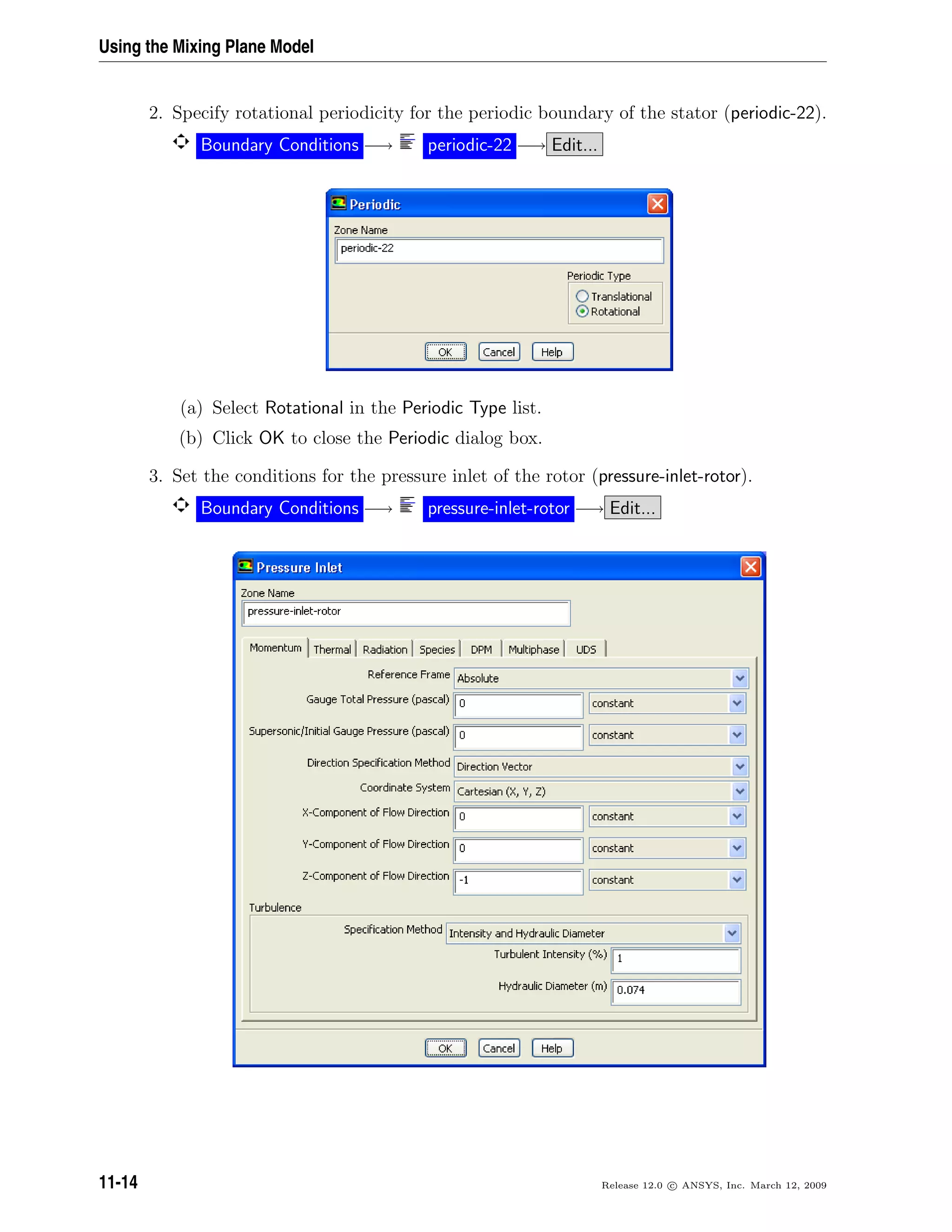 Using the Mixing Plane Model
2. Specify rotational periodicity for the periodic boundary of the stator (periodic-22).
Boundary Conditions −→ periodic-22 −→ Edit...
(a) Select Rotational in the Periodic Type list.
(b) Click OK to close the Periodic dialog box.
3. Set the conditions for the pressure inlet of the rotor (pressure-inlet-rotor).
Boundary Conditions −→ pressure-inlet-rotor −→ Edit...
11-14 Release 12.0 c ANSYS, Inc. March 12, 2009
 