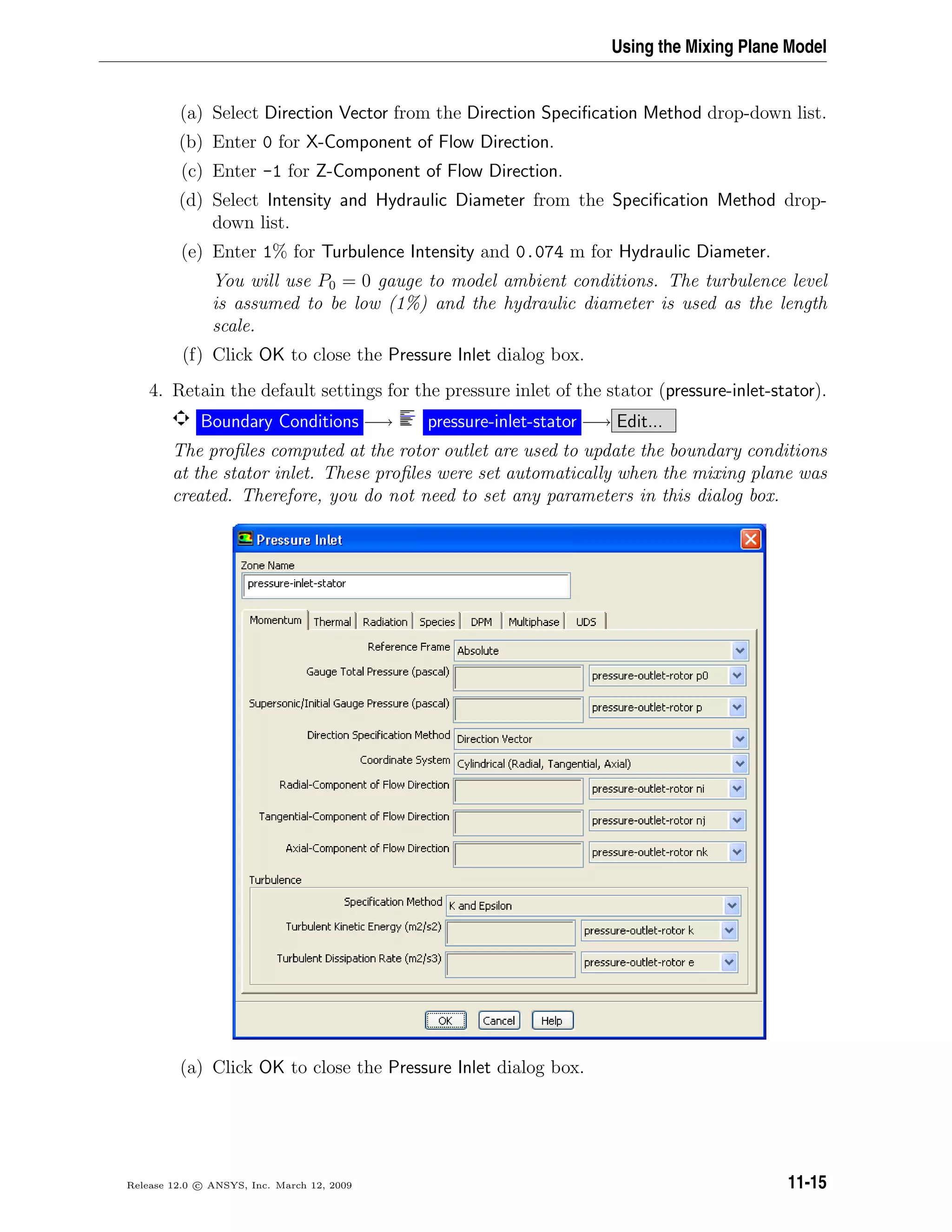 Using the Mixing Plane Model
(a) Select Direction Vector from the Direction Speciﬁcation Method drop-down list.
(b) Enter 0 for X-Component of Flow Direction.
(c) Enter -1 for Z-Component of Flow Direction.
(d) Select Intensity and Hydraulic Diameter from the Speciﬁcation Method drop-
down list.
(e) Enter 1% for Turbulence Intensity and 0.074 m for Hydraulic Diameter.
You will use P0 = 0 gauge to model ambient conditions. The turbulence level
is assumed to be low (1%) and the hydraulic diameter is used as the length
scale.
(f) Click OK to close the Pressure Inlet dialog box.
4. Retain the default settings for the pressure inlet of the stator (pressure-inlet-stator).
Boundary Conditions −→ pressure-inlet-stator −→ Edit...
The proﬁles computed at the rotor outlet are used to update the boundary conditions
at the stator inlet. These proﬁles were set automatically when the mixing plane was
created. Therefore, you do not need to set any parameters in this dialog box.
(a) Click OK to close the Pressure Inlet dialog box.
Release 12.0 c ANSYS, Inc. March 12, 2009 11-15
 
