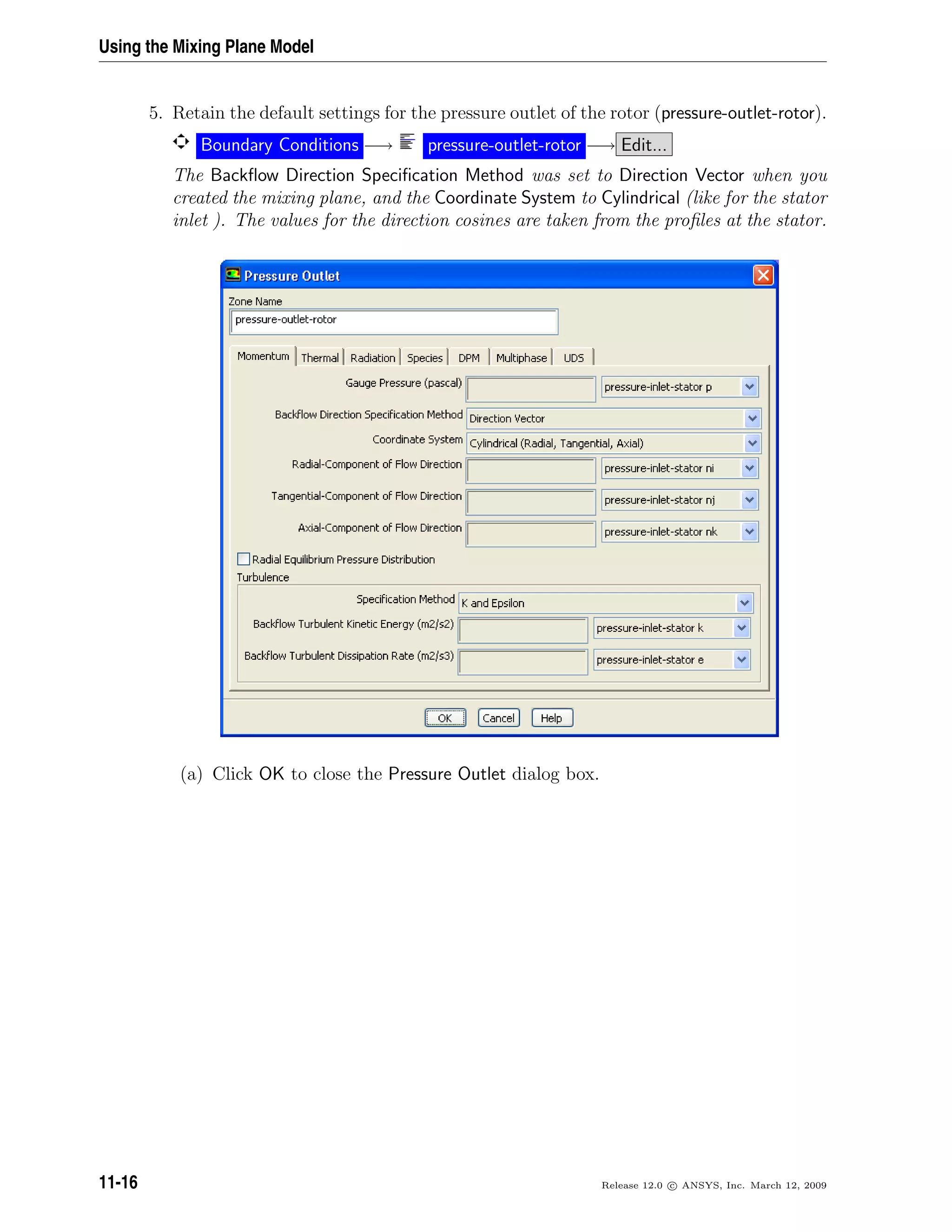 Using the Mixing Plane Model
5. Retain the default settings for the pressure outlet of the rotor (pressure-outlet-rotor).
Boundary Conditions −→ pressure-outlet-rotor −→ Edit...
The Backﬂow Direction Speciﬁcation Method was set to Direction Vector when you
created the mixing plane, and the Coordinate System to Cylindrical (like for the stator
inlet ). The values for the direction cosines are taken from the proﬁles at the stator.
(a) Click OK to close the Pressure Outlet dialog box.
11-16 Release 12.0 c ANSYS, Inc. March 12, 2009
 