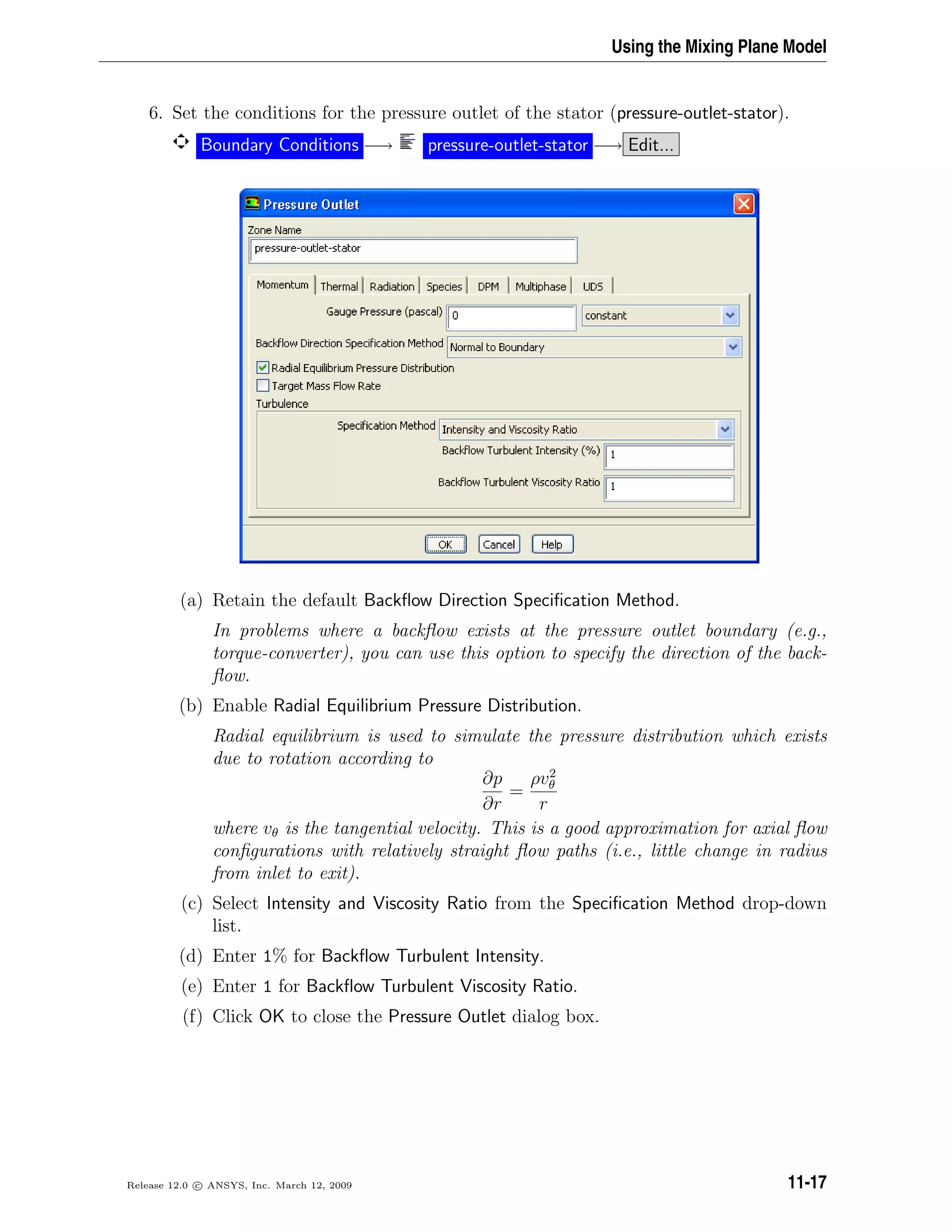 Using the Mixing Plane Model
6. Set the conditions for the pressure outlet of the stator (pressure-outlet-stator).
Boundary Conditions −→ pressure-outlet-stator −→ Edit...
(a) Retain the default Backﬂow Direction Speciﬁcation Method.
In problems where a backﬂow exists at the pressure outlet boundary (e.g.,
torque-converter), you can use this option to specify the direction of the back-
ﬂow.
(b) Enable Radial Equilibrium Pressure Distribution.
Radial equilibrium is used to simulate the pressure distribution which exists
due to rotation according to
∂p
∂r
=
ρv2
θ
r
where vθ is the tangential velocity. This is a good approximation for axial ﬂow
conﬁgurations with relatively straight ﬂow paths (i.e., little change in radius
from inlet to exit).
(c) Select Intensity and Viscosity Ratio from the Speciﬁcation Method drop-down
list.
(d) Enter 1% for Backﬂow Turbulent Intensity.
(e) Enter 1 for Backﬂow Turbulent Viscosity Ratio.
(f) Click OK to close the Pressure Outlet dialog box.
Release 12.0 c ANSYS, Inc. March 12, 2009 11-17
 