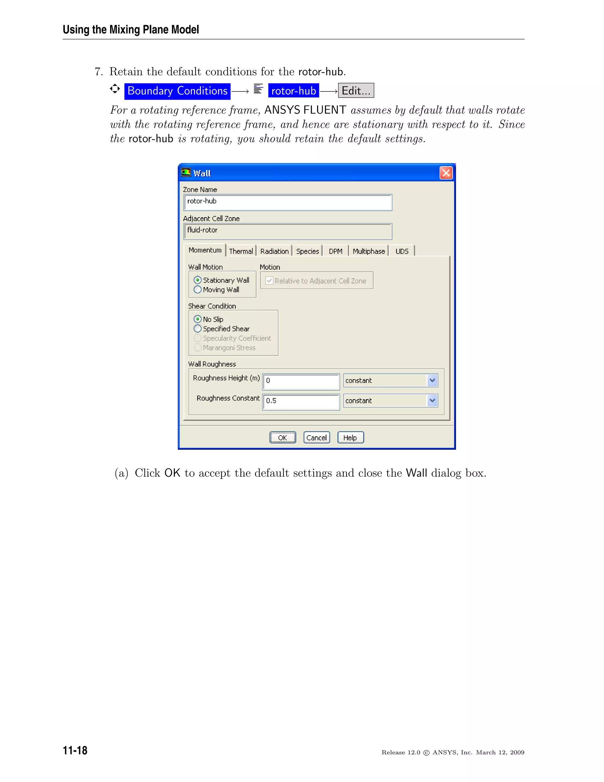 Using the Mixing Plane Model
7. Retain the default conditions for the rotor-hub.
Boundary Conditions −→ rotor-hub −→ Edit...
For a rotating reference frame, ANSYS FLUENT assumes by default that walls rotate
with the rotating reference frame, and hence are stationary with respect to it. Since
the rotor-hub is rotating, you should retain the default settings.
(a) Click OK to accept the default settings and close the Wall dialog box.
11-18 Release 12.0 c ANSYS, Inc. March 12, 2009
 