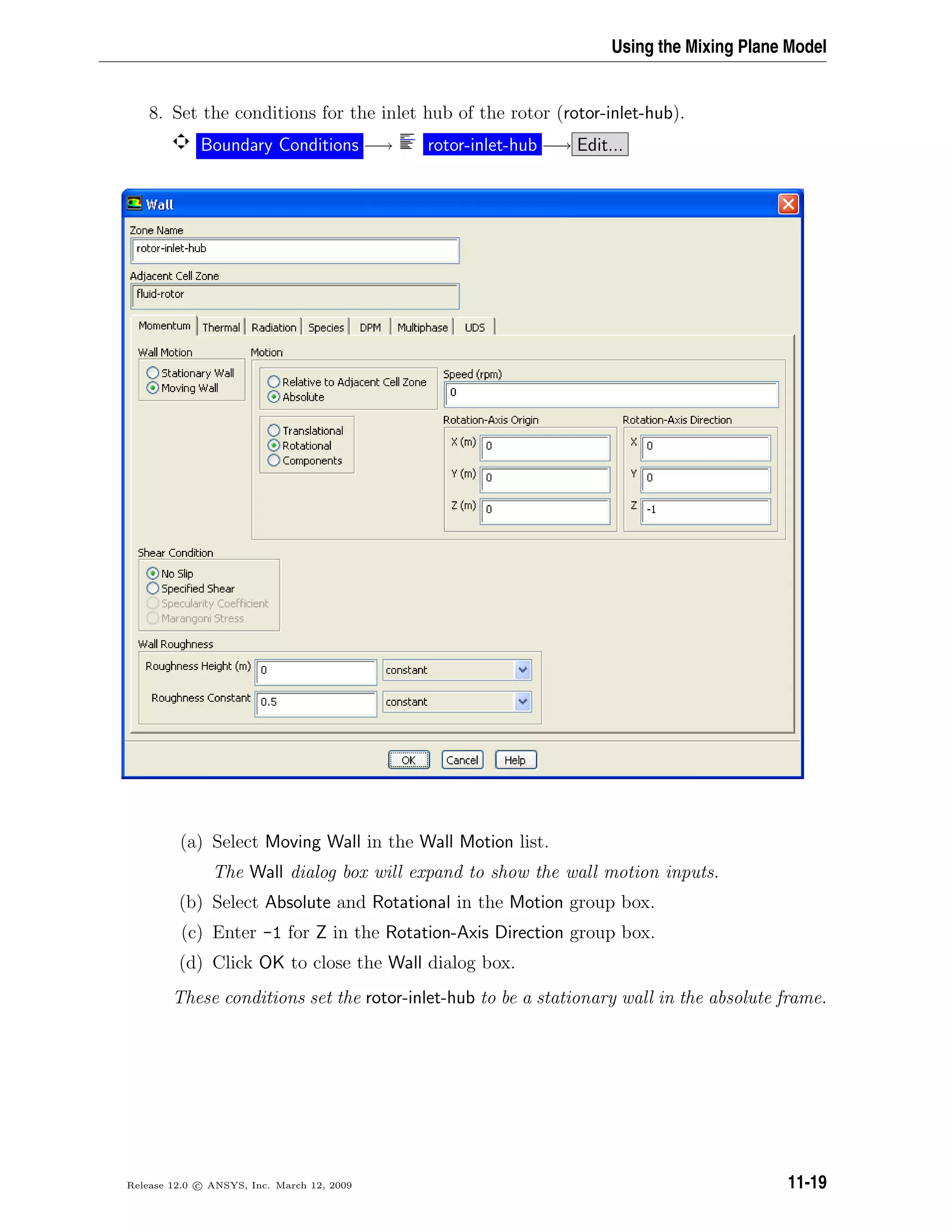 Using the Mixing Plane Model
8. Set the conditions for the inlet hub of the rotor (rotor-inlet-hub).
Boundary Conditions −→ rotor-inlet-hub −→ Edit...
(a) Select Moving Wall in the Wall Motion list.
The Wall dialog box will expand to show the wall motion inputs.
(b) Select Absolute and Rotational in the Motion group box.
(c) Enter -1 for Z in the Rotation-Axis Direction group box.
(d) Click OK to close the Wall dialog box.
These conditions set the rotor-inlet-hub to be a stationary wall in the absolute frame.
Release 12.0 c ANSYS, Inc. March 12, 2009 11-19
 