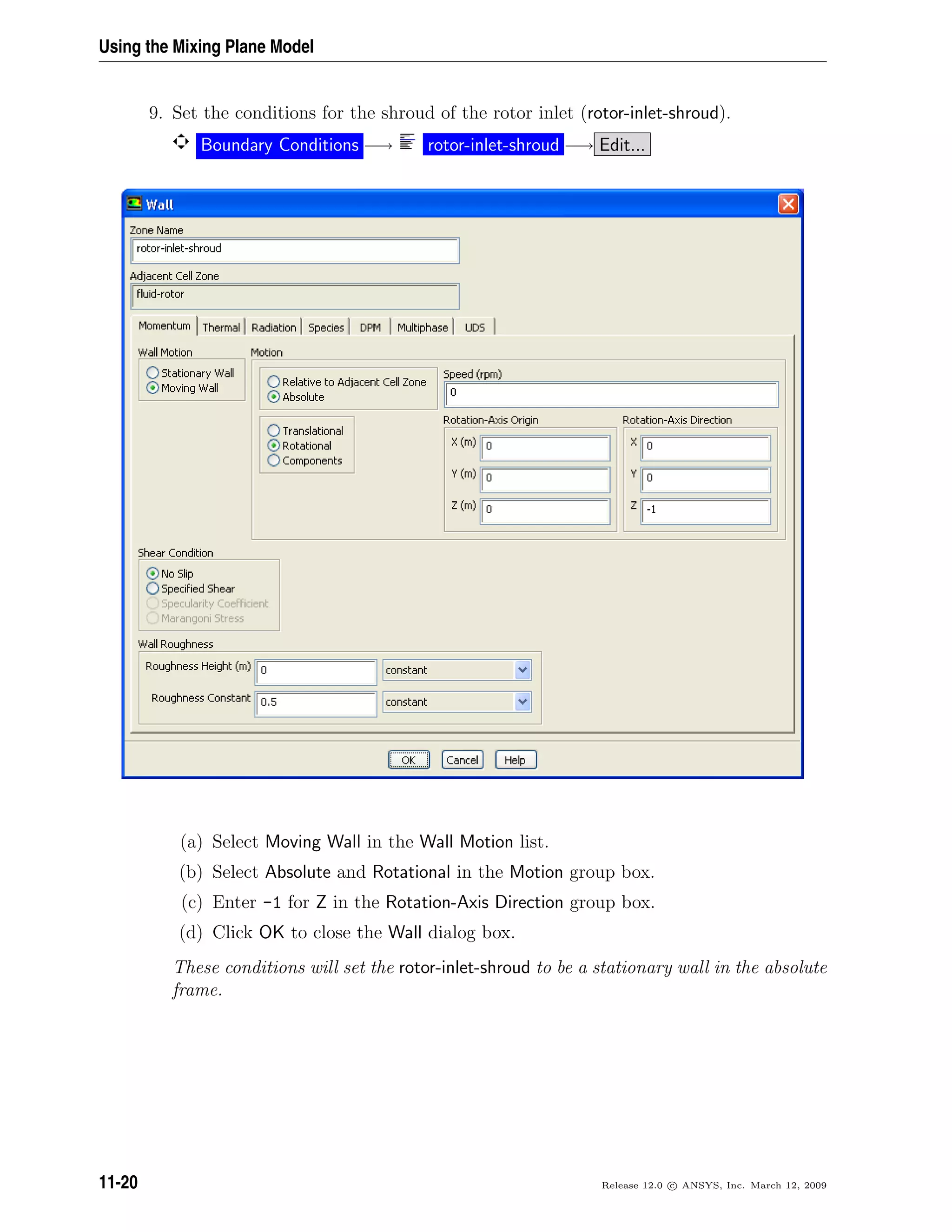 Using the Mixing Plane Model
9. Set the conditions for the shroud of the rotor inlet (rotor-inlet-shroud).
Boundary Conditions −→ rotor-inlet-shroud −→ Edit...
(a) Select Moving Wall in the Wall Motion list.
(b) Select Absolute and Rotational in the Motion group box.
(c) Enter -1 for Z in the Rotation-Axis Direction group box.
(d) Click OK to close the Wall dialog box.
These conditions will set the rotor-inlet-shroud to be a stationary wall in the absolute
frame.
11-20 Release 12.0 c ANSYS, Inc. March 12, 2009
 