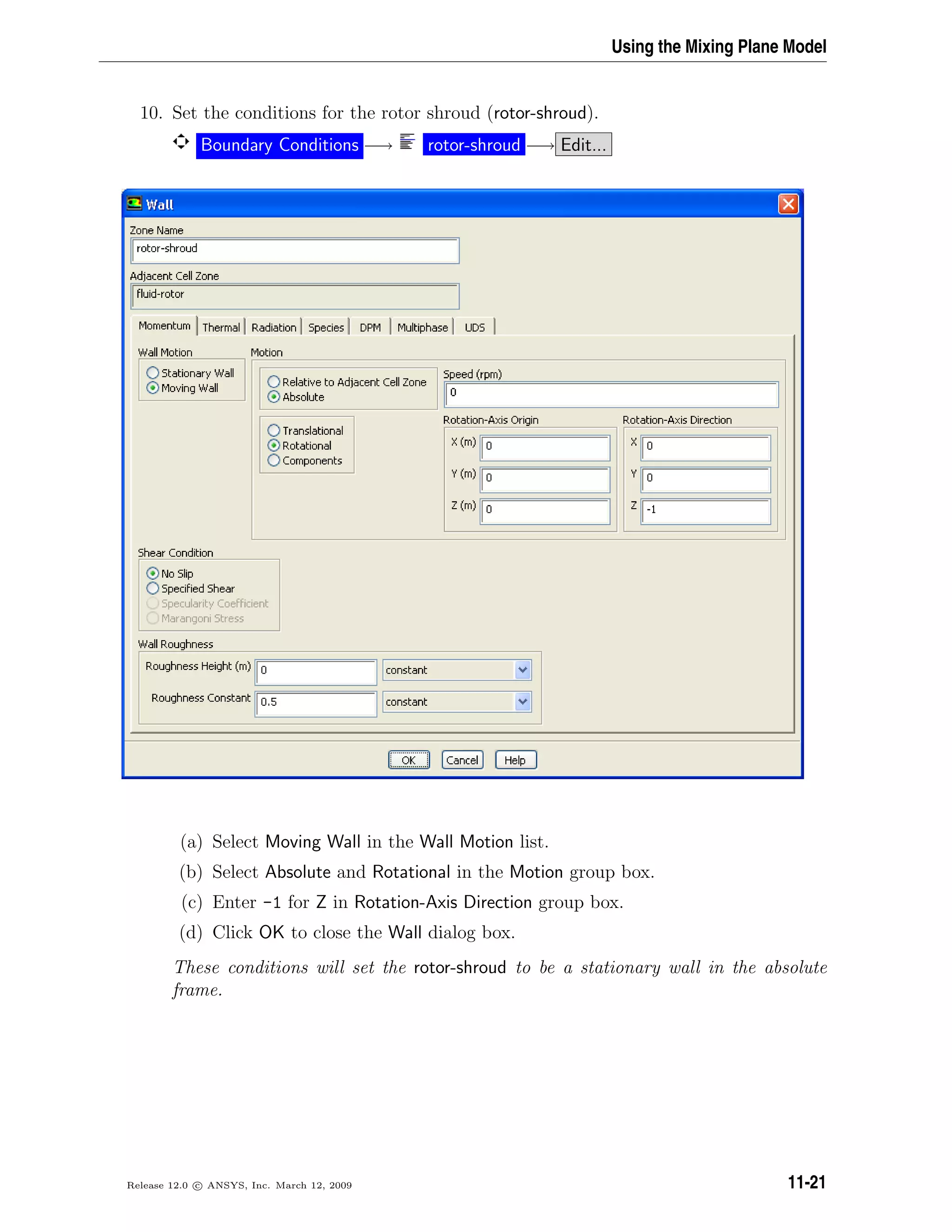 Using the Mixing Plane Model
10. Set the conditions for the rotor shroud (rotor-shroud).
Boundary Conditions −→ rotor-shroud −→ Edit...
(a) Select Moving Wall in the Wall Motion list.
(b) Select Absolute and Rotational in the Motion group box.
(c) Enter -1 for Z in Rotation-Axis Direction group box.
(d) Click OK to close the Wall dialog box.
These conditions will set the rotor-shroud to be a stationary wall in the absolute
frame.
Release 12.0 c ANSYS, Inc. March 12, 2009 11-21
 
