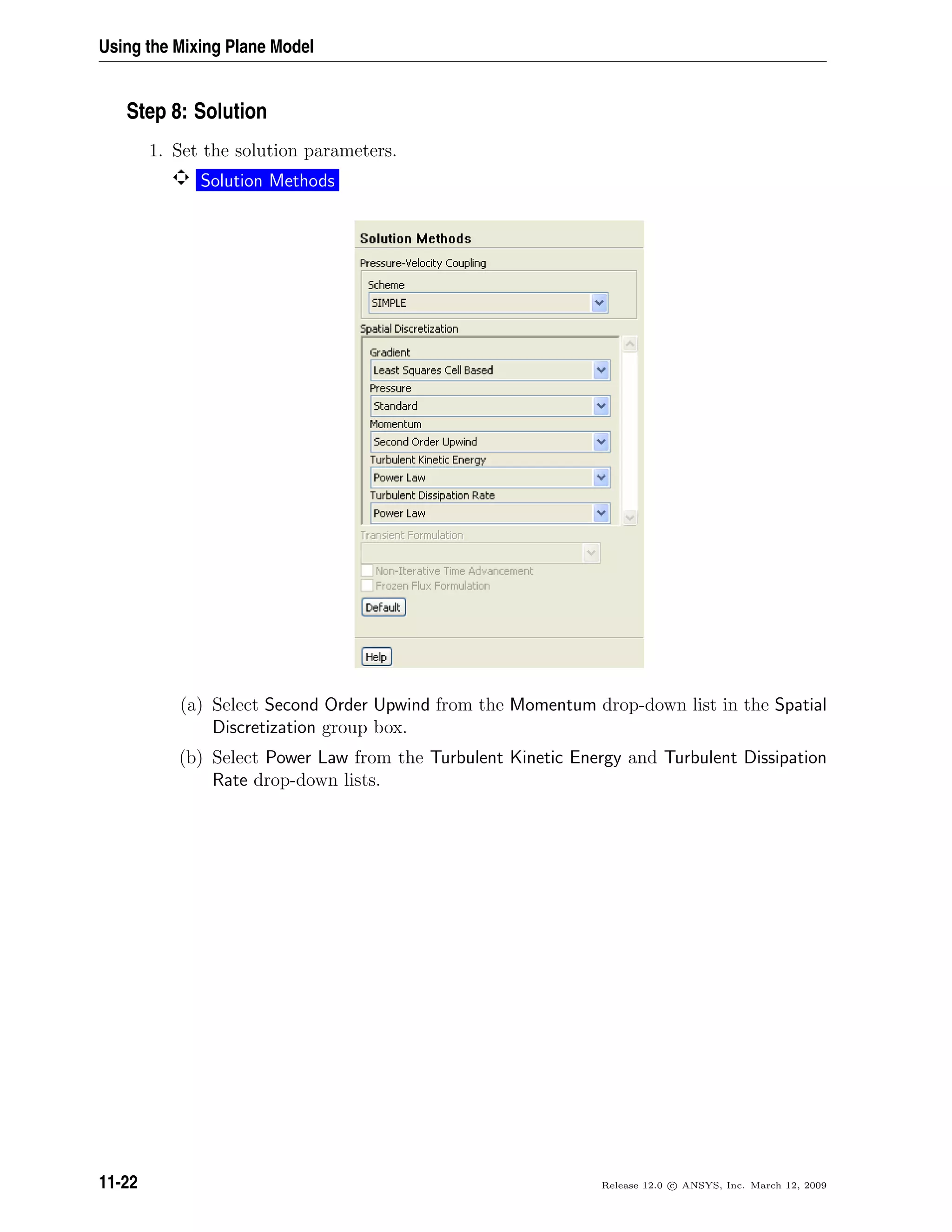 Using the Mixing Plane Model
Step 8: Solution
1. Set the solution parameters.
Solution Methods
(a) Select Second Order Upwind from the Momentum drop-down list in the Spatial
Discretization group box.
(b) Select Power Law from the Turbulent Kinetic Energy and Turbulent Dissipation
Rate drop-down lists.
11-22 Release 12.0 c ANSYS, Inc. March 12, 2009
 