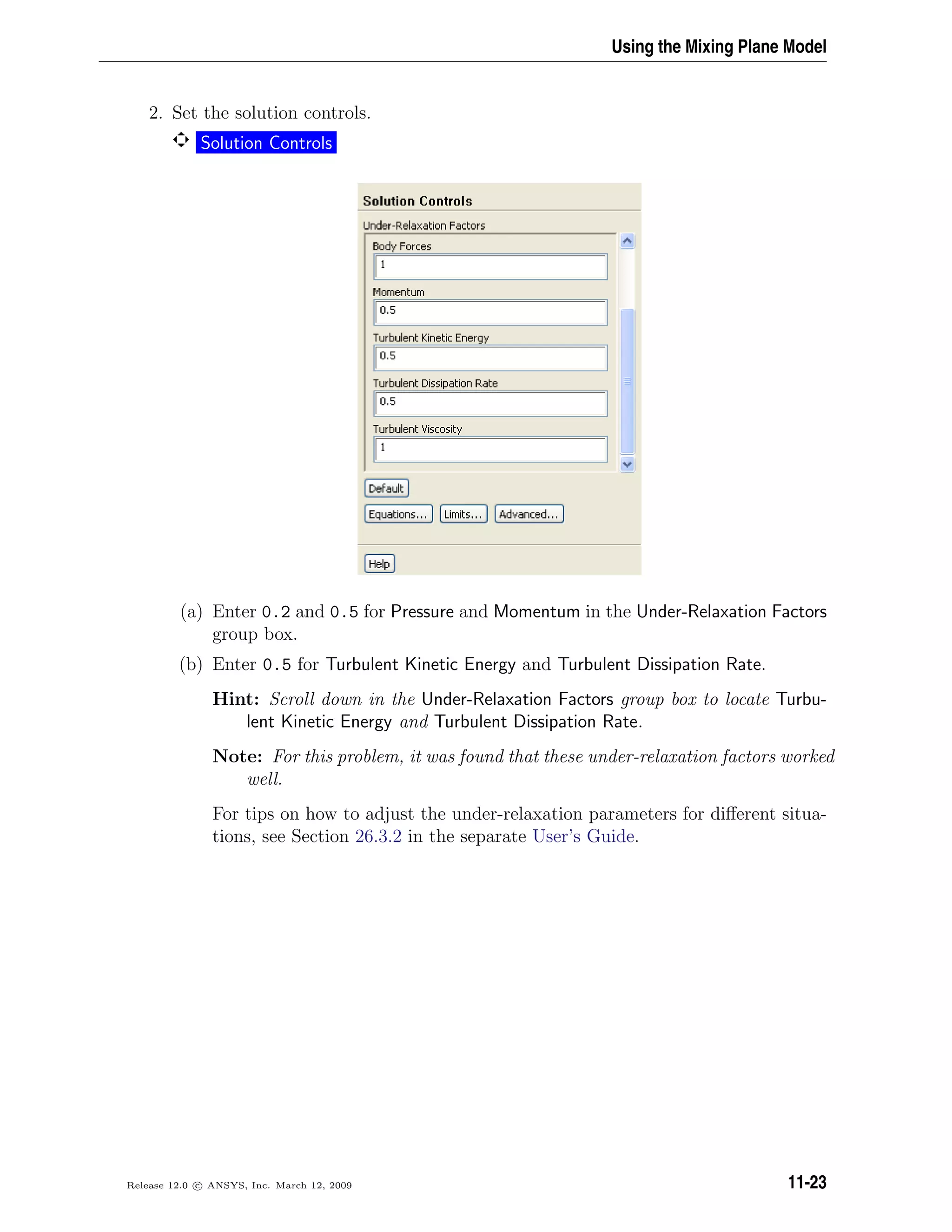 Using the Mixing Plane Model
2. Set the solution controls.
Solution Controls
(a) Enter 0.2 and 0.5 for Pressure and Momentum in the Under-Relaxation Factors
group box.
(b) Enter 0.5 for Turbulent Kinetic Energy and Turbulent Dissipation Rate.
Hint: Scroll down in the Under-Relaxation Factors group box to locate Turbu-
lent Kinetic Energy and Turbulent Dissipation Rate.
Note: For this problem, it was found that these under-relaxation factors worked
well.
For tips on how to adjust the under-relaxation parameters for diﬀerent situa-
tions, see Section 26.3.2 in the separate User’s Guide.
Release 12.0 c ANSYS, Inc. March 12, 2009 11-23
 