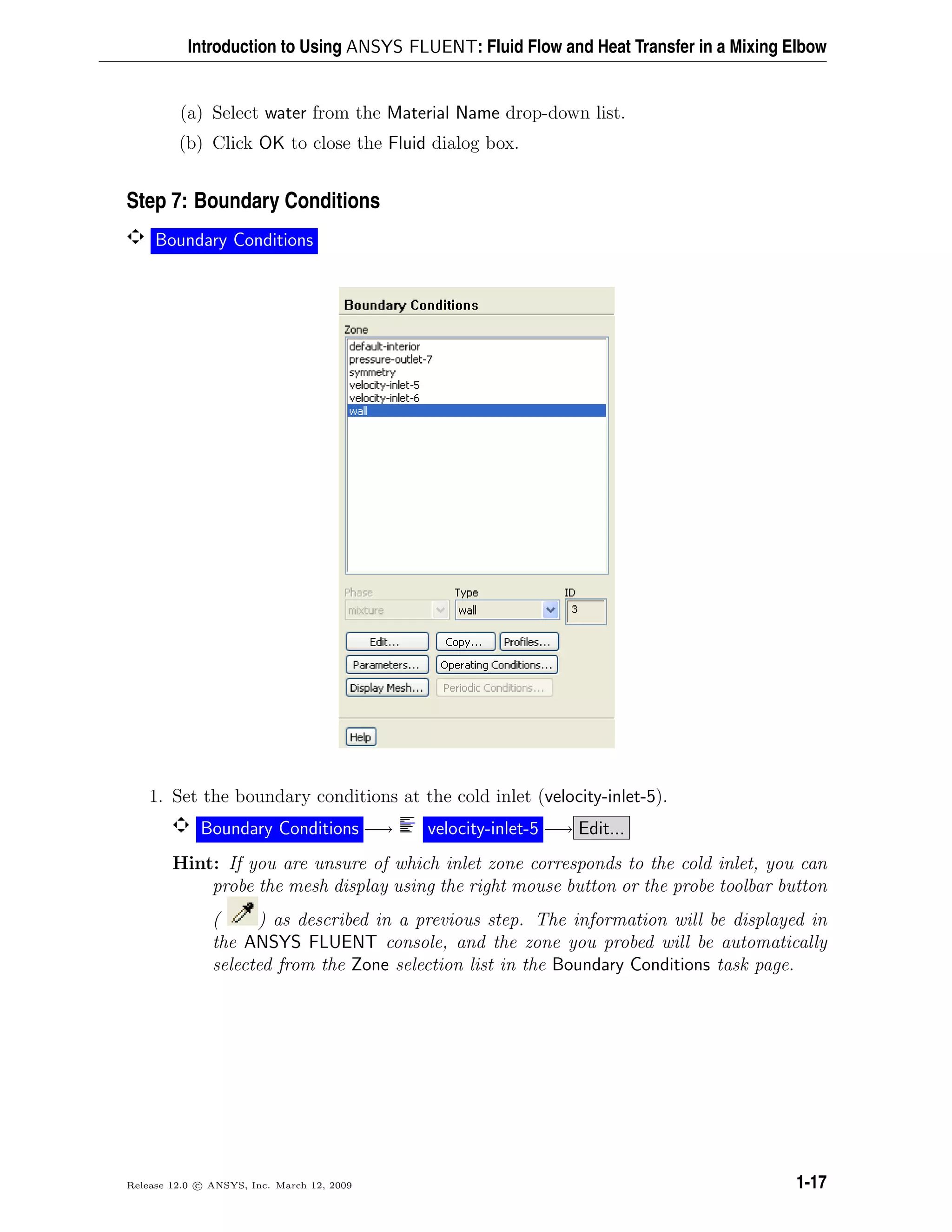 Introduction to Using ANSYS FLUENT: Fluid Flow and Heat Transfer in a Mixing Elbow
(a) Select water from the Material Name drop-down list.
(b) Click OK to close the Fluid dialog box.
Step 7: Boundary Conditions
Boundary Conditions
1. Set the boundary conditions at the cold inlet (velocity-inlet-5).
Boundary Conditions −→ velocity-inlet-5 −→ Edit...
Hint: If you are unsure of which inlet zone corresponds to the cold inlet, you can
probe the mesh display using the right mouse button or the probe toolbar button
( ) as described in a previous step. The information will be displayed in
the ANSYS FLUENT console, and the zone you probed will be automatically
selected from the Zone selection list in the Boundary Conditions task page.
Release 12.0 c ANSYS, Inc. March 12, 2009 1-17
 