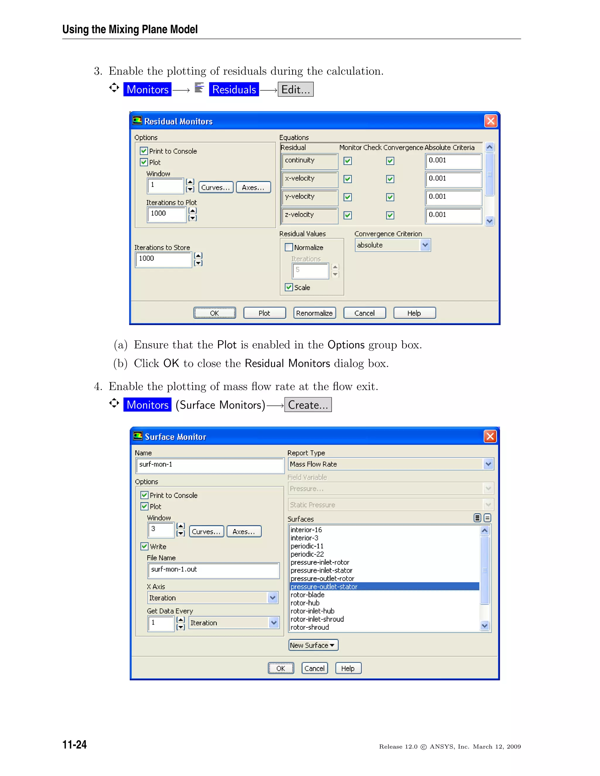 Using the Mixing Plane Model
3. Enable the plotting of residuals during the calculation.
Monitors −→ Residuals −→ Edit...
(a) Ensure that the Plot is enabled in the Options group box.
(b) Click OK to close the Residual Monitors dialog box.
4. Enable the plotting of mass ﬂow rate at the ﬂow exit.
Monitors (Surface Monitors)−→ Create...
11-24 Release 12.0 c ANSYS, Inc. March 12, 2009
 