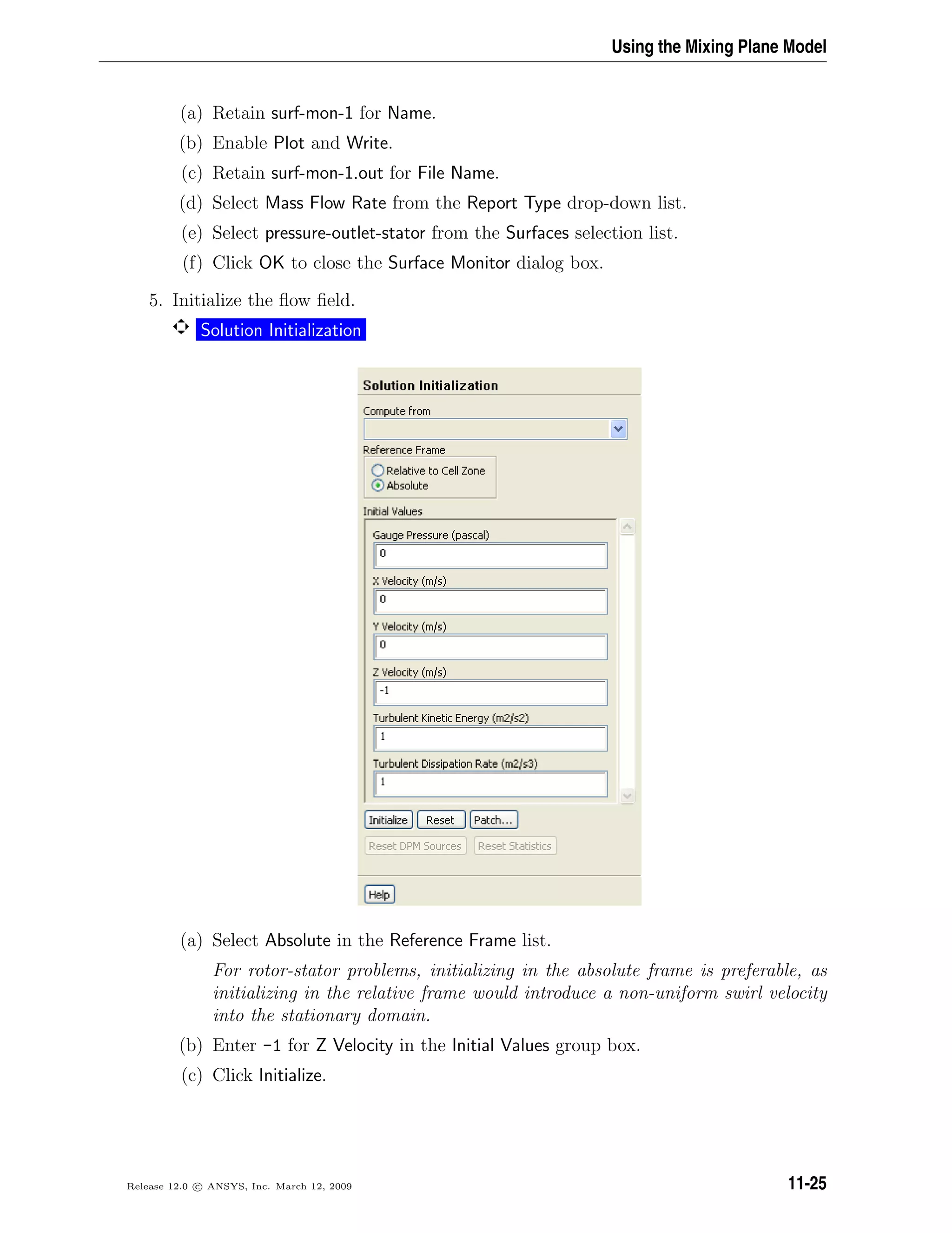 Using the Mixing Plane Model
(a) Retain surf-mon-1 for Name.
(b) Enable Plot and Write.
(c) Retain surf-mon-1.out for File Name.
(d) Select Mass Flow Rate from the Report Type drop-down list.
(e) Select pressure-outlet-stator from the Surfaces selection list.
(f) Click OK to close the Surface Monitor dialog box.
5. Initialize the ﬂow ﬁeld.
Solution Initialization
(a) Select Absolute in the Reference Frame list.
For rotor-stator problems, initializing in the absolute frame is preferable, as
initializing in the relative frame would introduce a non-uniform swirl velocity
into the stationary domain.
(b) Enter -1 for Z Velocity in the Initial Values group box.
(c) Click Initialize.
Release 12.0 c ANSYS, Inc. March 12, 2009 11-25
 