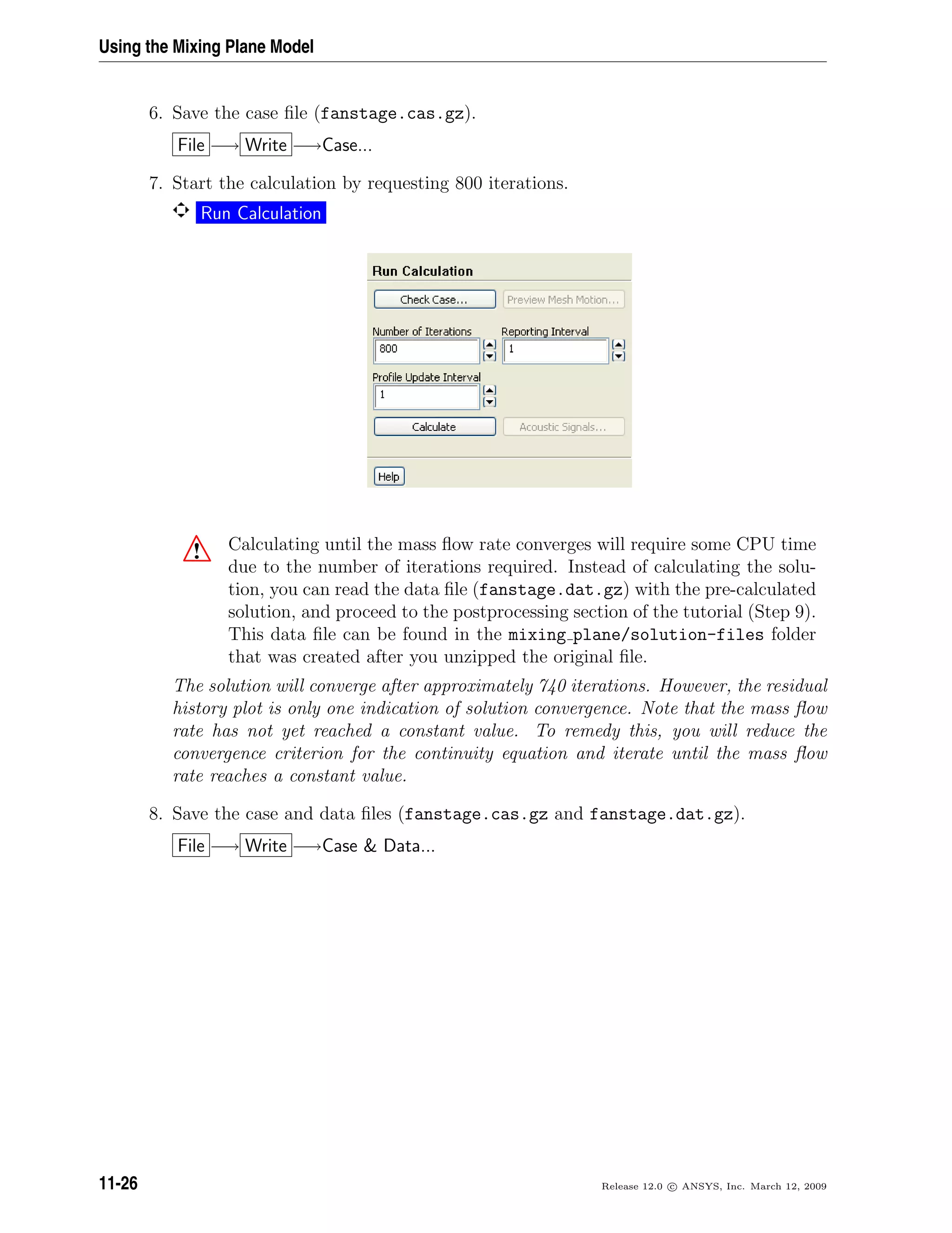 Using the Mixing Plane Model
6. Save the case ﬁle (fanstage.cas.gz).
File −→ Write −→Case...
7. Start the calculation by requesting 800 iterations.
Run Calculation
! Calculating until the mass ﬂow rate converges will require some CPU time
due to the number of iterations required. Instead of calculating the solu-
tion, you can read the data ﬁle (fanstage.dat.gz) with the pre-calculated
solution, and proceed to the postprocessing section of the tutorial (Step 9).
This data ﬁle can be found in the mixing plane/solution-files folder
that was created after you unzipped the original ﬁle.
The solution will converge after approximately 740 iterations. However, the residual
history plot is only one indication of solution convergence. Note that the mass ﬂow
rate has not yet reached a constant value. To remedy this, you will reduce the
convergence criterion for the continuity equation and iterate until the mass ﬂow
rate reaches a constant value.
8. Save the case and data ﬁles (fanstage.cas.gz and fanstage.dat.gz).
File −→ Write −→Case  Data...
11-26 Release 12.0 c ANSYS, Inc. March 12, 2009
 