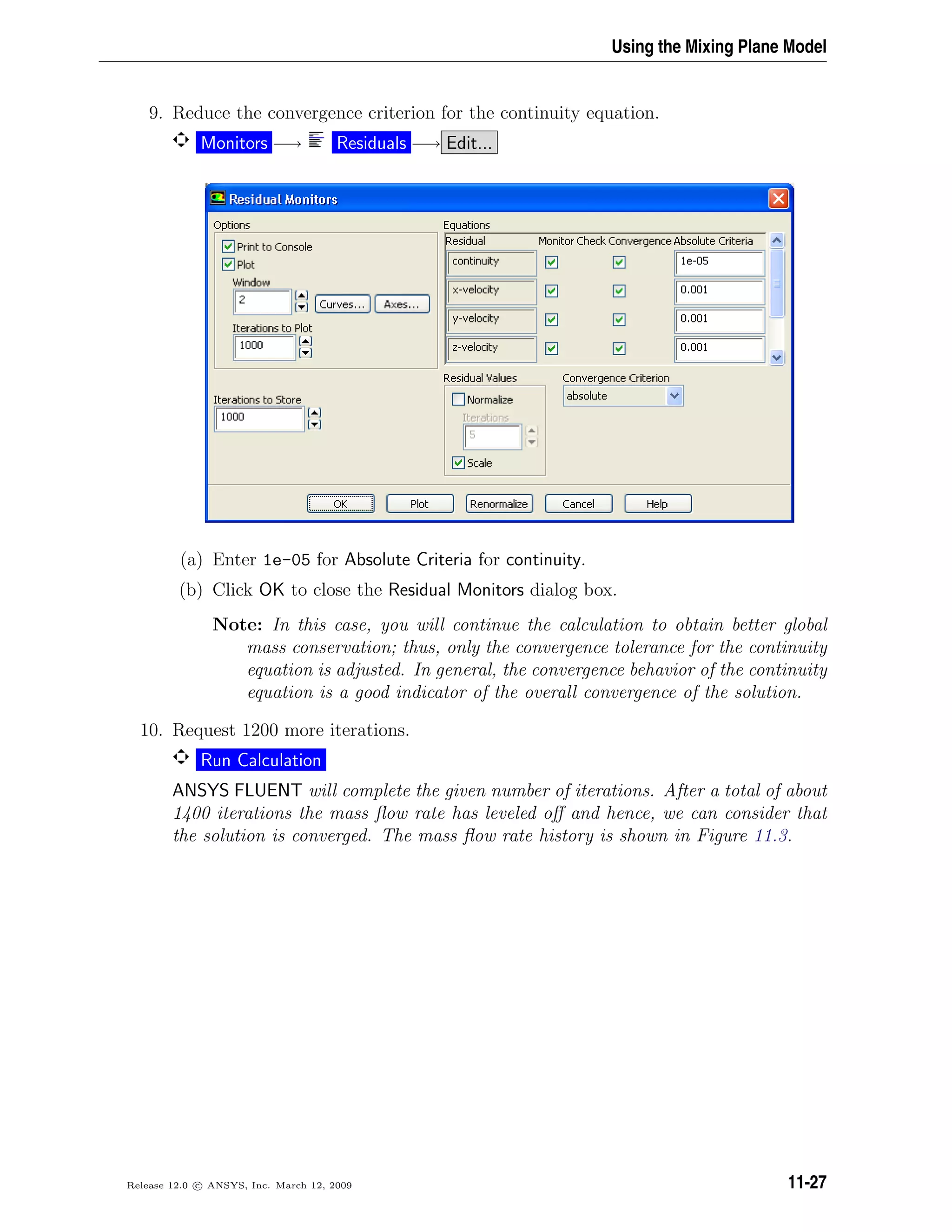 Using the Mixing Plane Model
9. Reduce the convergence criterion for the continuity equation.
Monitors −→ Residuals −→ Edit...
(a) Enter 1e-05 for Absolute Criteria for continuity.
(b) Click OK to close the Residual Monitors dialog box.
Note: In this case, you will continue the calculation to obtain better global
mass conservation; thus, only the convergence tolerance for the continuity
equation is adjusted. In general, the convergence behavior of the continuity
equation is a good indicator of the overall convergence of the solution.
10. Request 1200 more iterations.
Run Calculation
ANSYS FLUENT will complete the given number of iterations. After a total of about
1400 iterations the mass ﬂow rate has leveled oﬀ and hence, we can consider that
the solution is converged. The mass ﬂow rate history is shown in Figure 11.3.
Release 12.0 c ANSYS, Inc. March 12, 2009 11-27
 