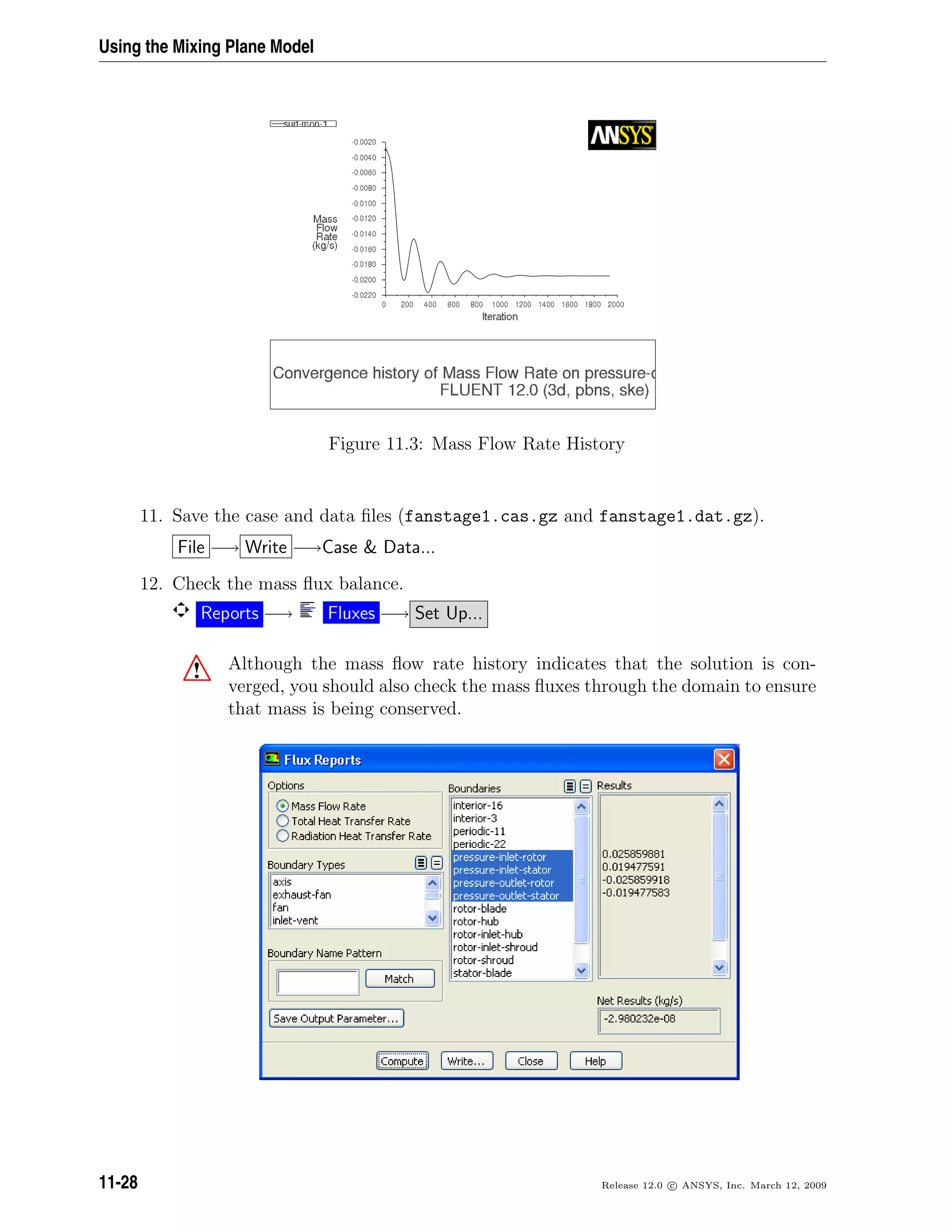 Using the Mixing Plane Model
Figure 11.3: Mass Flow Rate History
11. Save the case and data ﬁles (fanstage1.cas.gz and fanstage1.dat.gz).
File −→ Write −→Case  Data...
12. Check the mass ﬂux balance.
Reports −→ Fluxes −→ Set Up...
! Although the mass ﬂow rate history indicates that the solution is con-
verged, you should also check the mass ﬂuxes through the domain to ensure
that mass is being conserved.
11-28 Release 12.0 c ANSYS, Inc. March 12, 2009
 