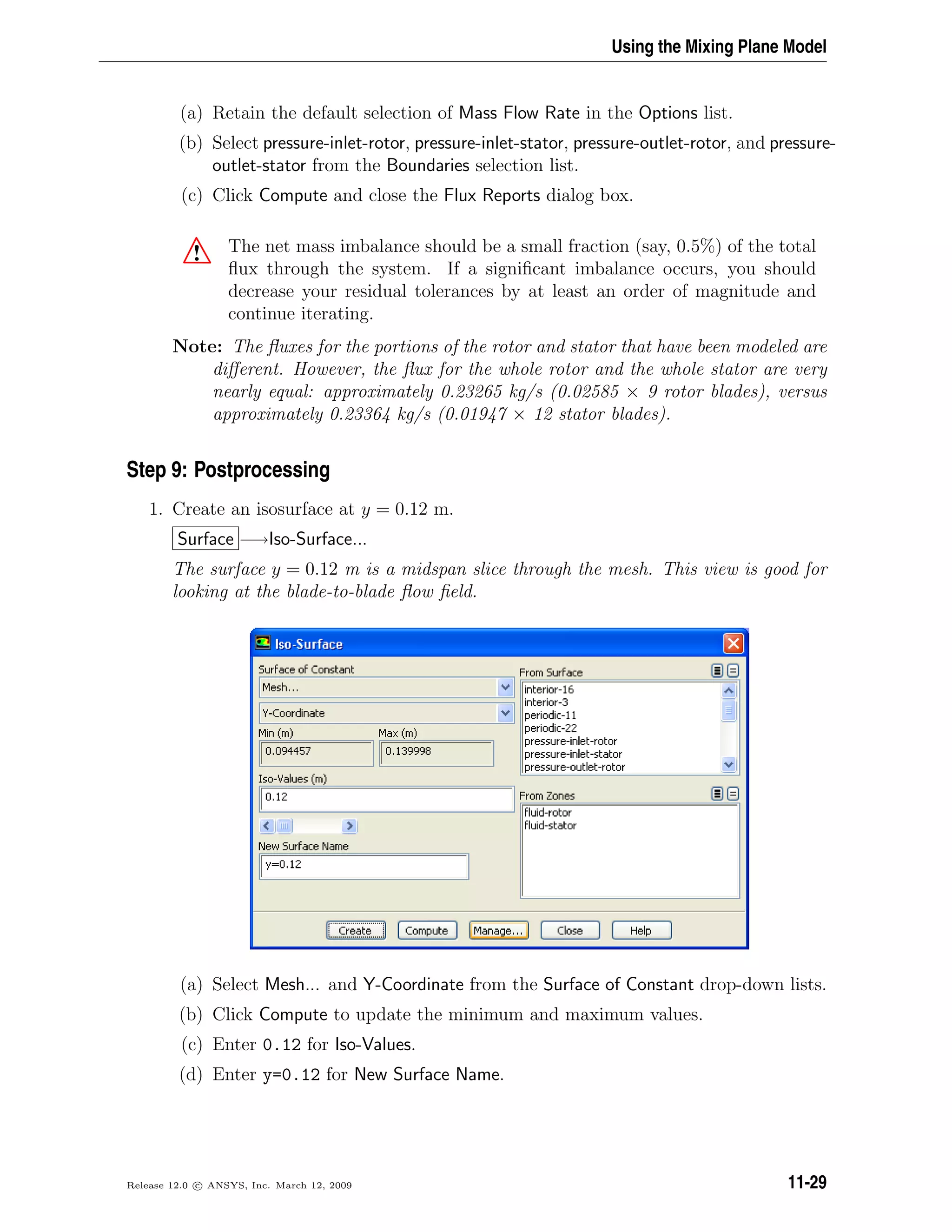 Using the Mixing Plane Model
(a) Retain the default selection of Mass Flow Rate in the Options list.
(b) Select pressure-inlet-rotor, pressure-inlet-stator, pressure-outlet-rotor, and pressure-
outlet-stator from the Boundaries selection list.
(c) Click Compute and close the Flux Reports dialog box.
! The net mass imbalance should be a small fraction (say, 0.5%) of the total
ﬂux through the system. If a signiﬁcant imbalance occurs, you should
decrease your residual tolerances by at least an order of magnitude and
continue iterating.
Note: The ﬂuxes for the portions of the rotor and stator that have been modeled are
diﬀerent. However, the ﬂux for the whole rotor and the whole stator are very
nearly equal: approximately 0.23265 kg/s (0.02585 × 9 rotor blades), versus
approximately 0.23364 kg/s (0.01947 × 12 stator blades).
Step 9: Postprocessing
1. Create an isosurface at y = 0.12 m.
Surface −→Iso-Surface...
The surface y = 0.12 m is a midspan slice through the mesh. This view is good for
looking at the blade-to-blade ﬂow ﬁeld.
(a) Select Mesh... and Y-Coordinate from the Surface of Constant drop-down lists.
(b) Click Compute to update the minimum and maximum values.
(c) Enter 0.12 for Iso-Values.
(d) Enter y=0.12 for New Surface Name.
Release 12.0 c ANSYS, Inc. March 12, 2009 11-29
 