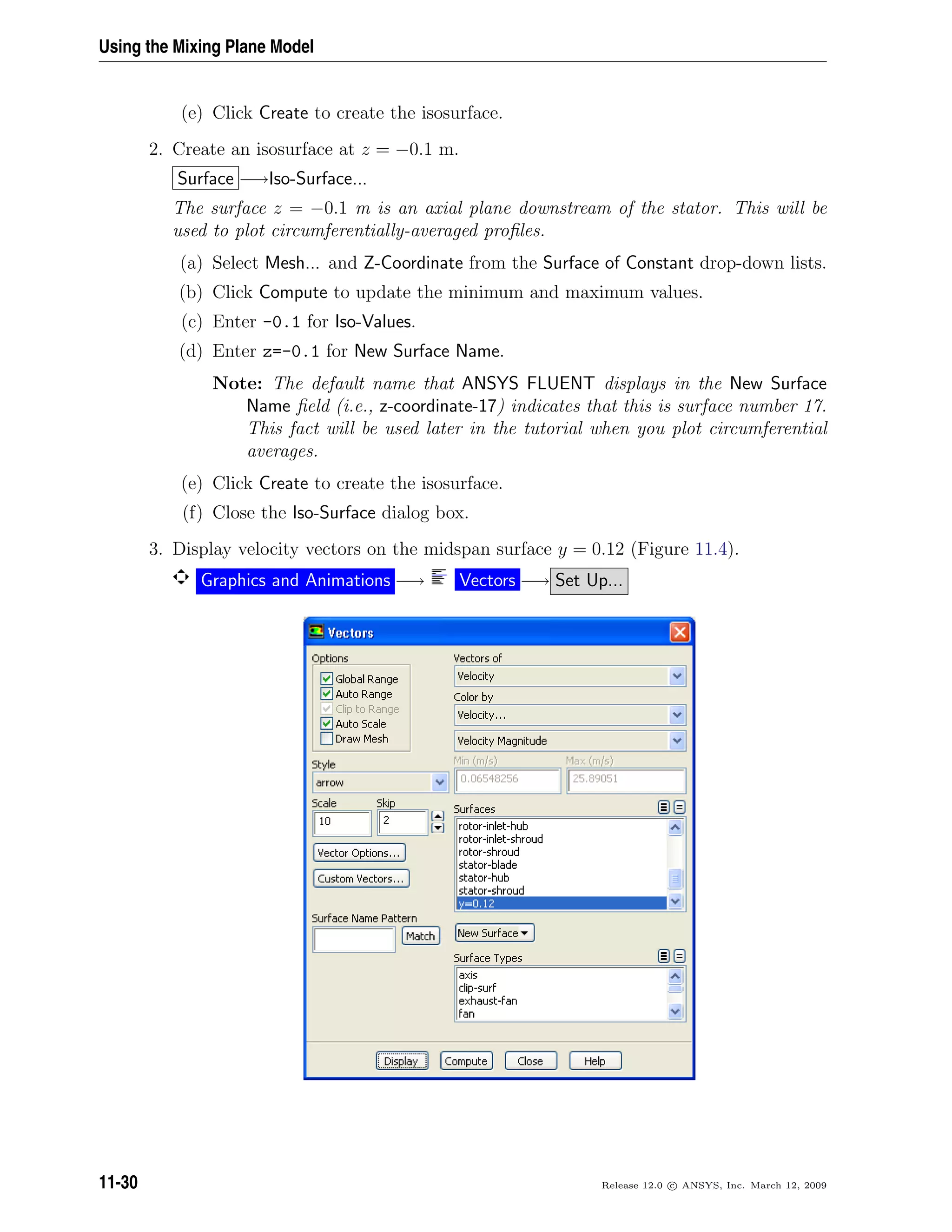 Using the Mixing Plane Model
(e) Click Create to create the isosurface.
2. Create an isosurface at z = −0.1 m.
Surface −→Iso-Surface...
The surface z = −0.1 m is an axial plane downstream of the stator. This will be
used to plot circumferentially-averaged proﬁles.
(a) Select Mesh... and Z-Coordinate from the Surface of Constant drop-down lists.
(b) Click Compute to update the minimum and maximum values.
(c) Enter -0.1 for Iso-Values.
(d) Enter z=-0.1 for New Surface Name.
Note: The default name that ANSYS FLUENT displays in the New Surface
Name ﬁeld (i.e., z-coordinate-17) indicates that this is surface number 17.
This fact will be used later in the tutorial when you plot circumferential
averages.
(e) Click Create to create the isosurface.
(f) Close the Iso-Surface dialog box.
3. Display velocity vectors on the midspan surface y = 0.12 (Figure 11.4).
Graphics and Animations −→ Vectors −→ Set Up...
11-30 Release 12.0 c ANSYS, Inc. March 12, 2009
 