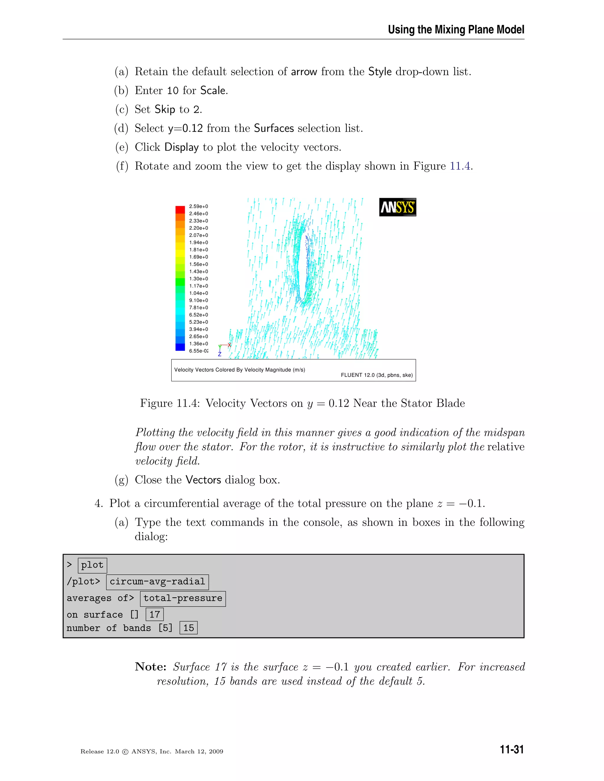 Using the Mixing Plane Model
(a) Retain the default selection of arrow from the Style drop-down list.
(b) Enter 10 for Scale.
(c) Set Skip to 2.
(d) Select y=0.12 from the Surfaces selection list.
(e) Click Display to plot the velocity vectors.
(f) Rotate and zoom the view to get the display shown in Figure 11.4.
Velocity Vectors Colored By Velocity Magnitude (m/s)
FLUENT 12.0 (3d, pbns, ske)
2.59e+0
2.46e+0
2.33e+0
2.20e+0
2.07e+0
1.94e+0
1.81e+0
1.69e+0
1.56e+0
1.43e+0
1.30e+0
1.17e+0
1.04e+0
9.10e+0
7.81e+0
6.52e+0
5.23e+0
3.94e+0
2.65e+0
1.36e+0
6.55e-02
Z
XY
Figure 11.4: Velocity Vectors on y = 0.12 Near the Stator Blade
Plotting the velocity ﬁeld in this manner gives a good indication of the midspan
ﬂow over the stator. For the rotor, it is instructive to similarly plot the relative
velocity ﬁeld.
(g) Close the Vectors dialog box.
4. Plot a circumferential average of the total pressure on the plane z = −0.1.
(a) Type the text commands in the console, as shown in boxes in the following
dialog:
 plot
/plot circum-avg-radial
averages of total-pressure
on surface [] 17
number of bands [5] 15
Note: Surface 17 is the surface z = −0.1 you created earlier. For increased
resolution, 15 bands are used instead of the default 5.
Release 12.0 c ANSYS, Inc. March 12, 2009 11-31
 