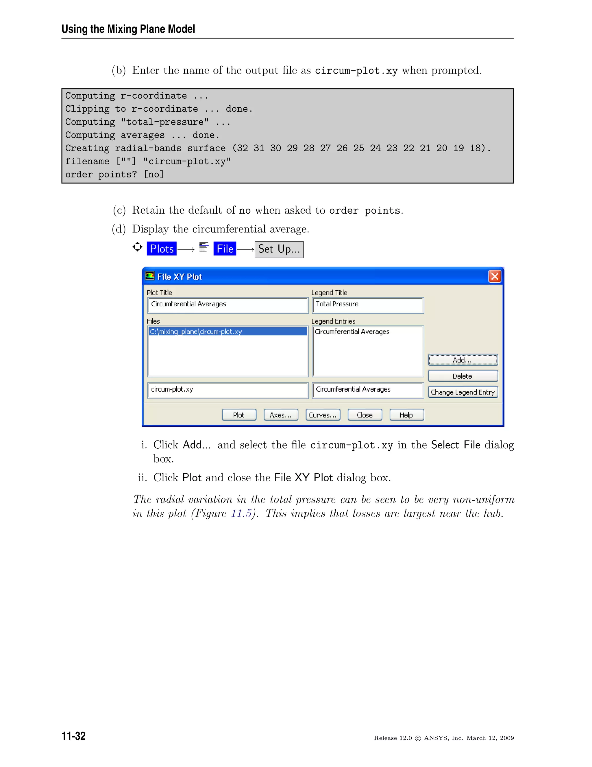 Using the Mixing Plane Model
(b) Enter the name of the output ﬁle as circum-plot.xy when prompted.
Computing r-coordinate ...
Clipping to r-coordinate ... done.
Computing total-pressure ...
Computing averages ... done.
Creating radial-bands surface (32 31 30 29 28 27 26 25 24 23 22 21 20 19 18).
filename [] circum-plot.xy
order points? [no]
(c) Retain the default of no when asked to order points.
(d) Display the circumferential average.
Plots −→ File −→ Set Up...
i. Click Add... and select the ﬁle circum-plot.xy in the Select File dialog
box.
ii. Click Plot and close the File XY Plot dialog box.
The radial variation in the total pressure can be seen to be very non-uniform
in this plot (Figure 11.5). This implies that losses are largest near the hub.
11-32 Release 12.0 c ANSYS, Inc. March 12, 2009
 