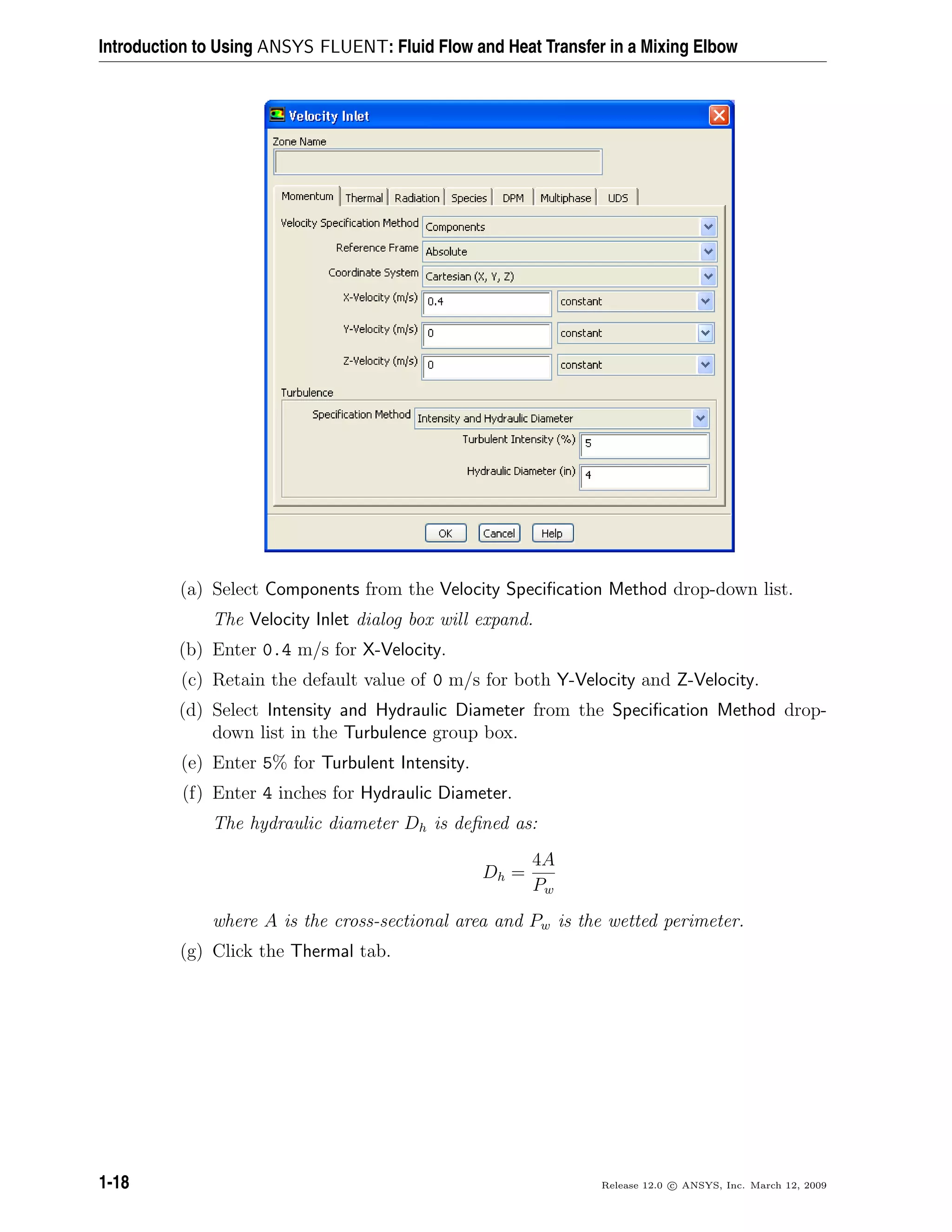 Introduction to Using ANSYS FLUENT: Fluid Flow and Heat Transfer in a Mixing Elbow
(a) Select Components from the Velocity Speciﬁcation Method drop-down list.
The Velocity Inlet dialog box will expand.
(b) Enter 0.4 m/s for X-Velocity.
(c) Retain the default value of 0 m/s for both Y-Velocity and Z-Velocity.
(d) Select Intensity and Hydraulic Diameter from the Speciﬁcation Method drop-
down list in the Turbulence group box.
(e) Enter 5% for Turbulent Intensity.
(f) Enter 4 inches for Hydraulic Diameter.
The hydraulic diameter Dh is deﬁned as:
Dh =
4A
Pw
where A is the cross-sectional area and Pw is the wetted perimeter.
(g) Click the Thermal tab.
1-18 Release 12.0 c ANSYS, Inc. March 12, 2009
 
