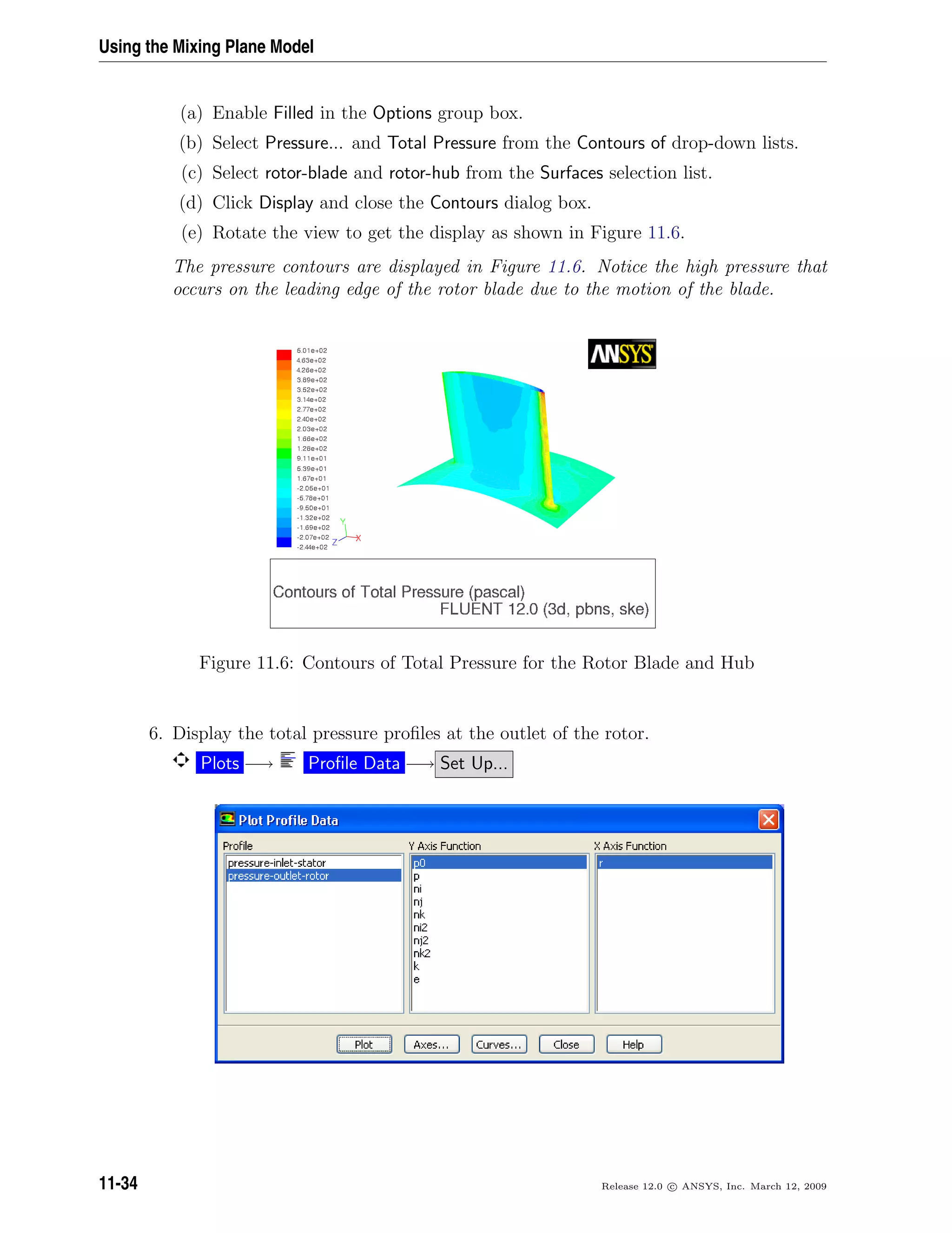 Using the Mixing Plane Model
(a) Enable Filled in the Options group box.
(b) Select Pressure... and Total Pressure from the Contours of drop-down lists.
(c) Select rotor-blade and rotor-hub from the Surfaces selection list.
(d) Click Display and close the Contours dialog box.
(e) Rotate the view to get the display as shown in Figure 11.6.
The pressure contours are displayed in Figure 11.6. Notice the high pressure that
occurs on the leading edge of the rotor blade due to the motion of the blade.
Figure 11.6: Contours of Total Pressure for the Rotor Blade and Hub
6. Display the total pressure proﬁles at the outlet of the rotor.
Plots −→ Proﬁle Data −→ Set Up...
11-34 Release 12.0 c ANSYS, Inc. March 12, 2009
 