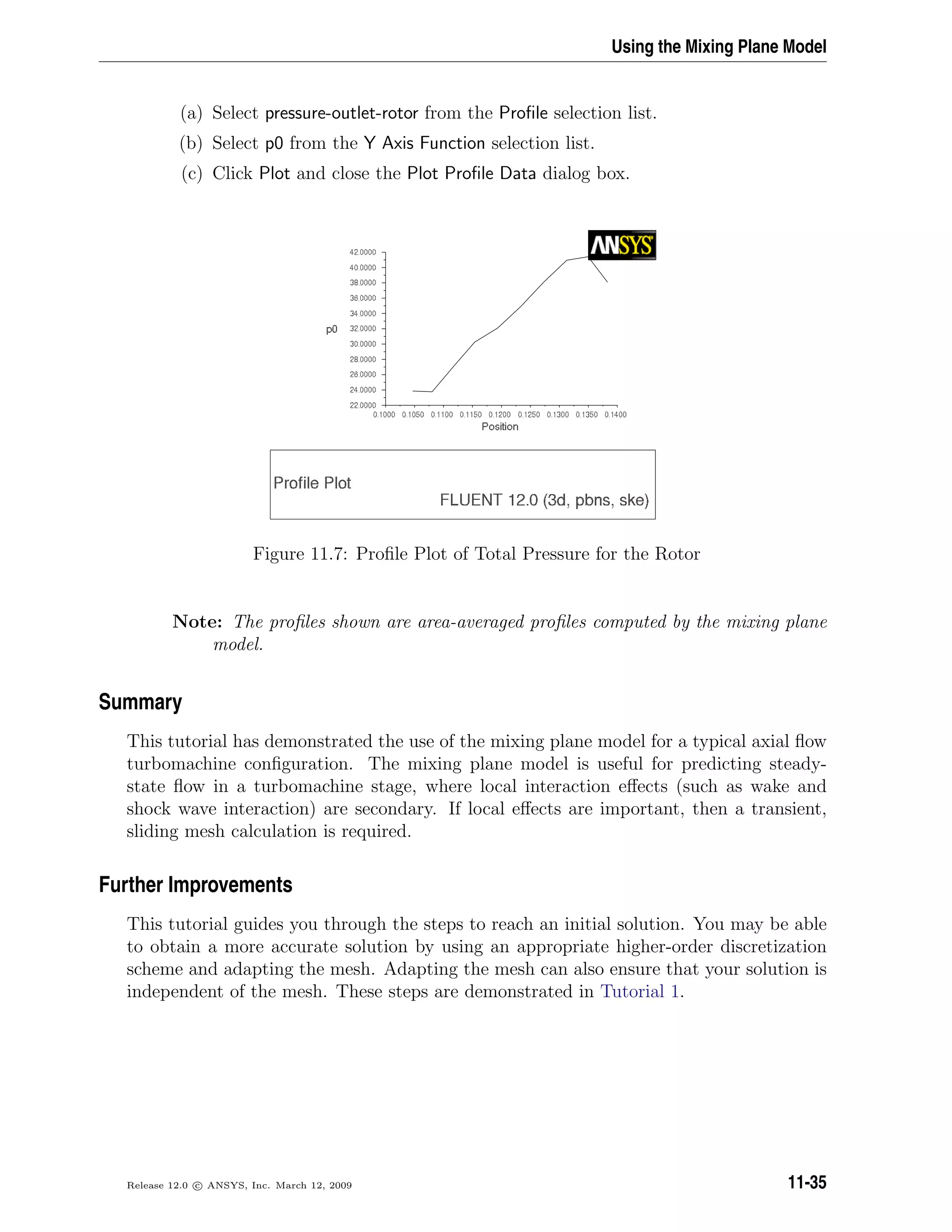 Using the Mixing Plane Model
(a) Select pressure-outlet-rotor from the Proﬁle selection list.
(b) Select p0 from the Y Axis Function selection list.
(c) Click Plot and close the Plot Proﬁle Data dialog box.
Figure 11.7: Proﬁle Plot of Total Pressure for the Rotor
Note: The proﬁles shown are area-averaged proﬁles computed by the mixing plane
model.
Summary
This tutorial has demonstrated the use of the mixing plane model for a typical axial ﬂow
turbomachine conﬁguration. The mixing plane model is useful for predicting steady-
state ﬂow in a turbomachine stage, where local interaction eﬀects (such as wake and
shock wave interaction) are secondary. If local eﬀects are important, then a transient,
sliding mesh calculation is required.
Further Improvements
This tutorial guides you through the steps to reach an initial solution. You may be able
to obtain a more accurate solution by using an appropriate higher-order discretization
scheme and adapting the mesh. Adapting the mesh can also ensure that your solution is
independent of the mesh. These steps are demonstrated in Tutorial 1.
Release 12.0 c ANSYS, Inc. March 12, 2009 11-35
 