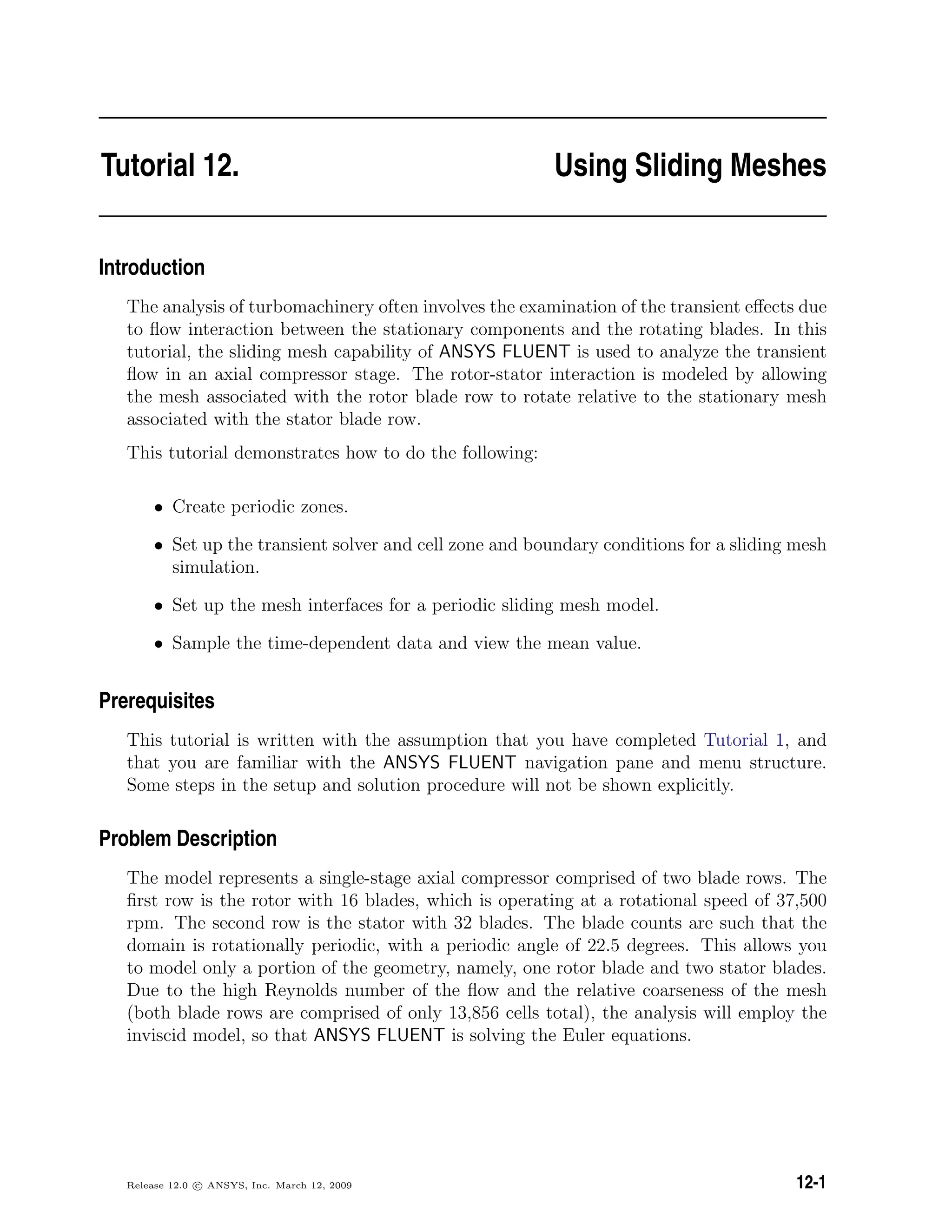 Tutorial 12. Using Sliding Meshes
Introduction
The analysis of turbomachinery often involves the examination of the transient eﬀects due
to ﬂow interaction between the stationary components and the rotating blades. In this
tutorial, the sliding mesh capability of ANSYS FLUENT is used to analyze the transient
ﬂow in an axial compressor stage. The rotor-stator interaction is modeled by allowing
the mesh associated with the rotor blade row to rotate relative to the stationary mesh
associated with the stator blade row.
This tutorial demonstrates how to do the following:
• Create periodic zones.
• Set up the transient solver and cell zone and boundary conditions for a sliding mesh
simulation.
• Set up the mesh interfaces for a periodic sliding mesh model.
• Sample the time-dependent data and view the mean value.
Prerequisites
This tutorial is written with the assumption that you have completed Tutorial 1, and
that you are familiar with the ANSYS FLUENT navigation pane and menu structure.
Some steps in the setup and solution procedure will not be shown explicitly.
Problem Description
The model represents a single-stage axial compressor comprised of two blade rows. The
ﬁrst row is the rotor with 16 blades, which is operating at a rotational speed of 37,500
rpm. The second row is the stator with 32 blades. The blade counts are such that the
domain is rotationally periodic, with a periodic angle of 22.5 degrees. This allows you
to model only a portion of the geometry, namely, one rotor blade and two stator blades.
Due to the high Reynolds number of the ﬂow and the relative coarseness of the mesh
(both blade rows are comprised of only 13,856 cells total), the analysis will employ the
inviscid model, so that ANSYS FLUENT is solving the Euler equations.
Release 12.0 c ANSYS, Inc. March 12, 2009 12-1
 