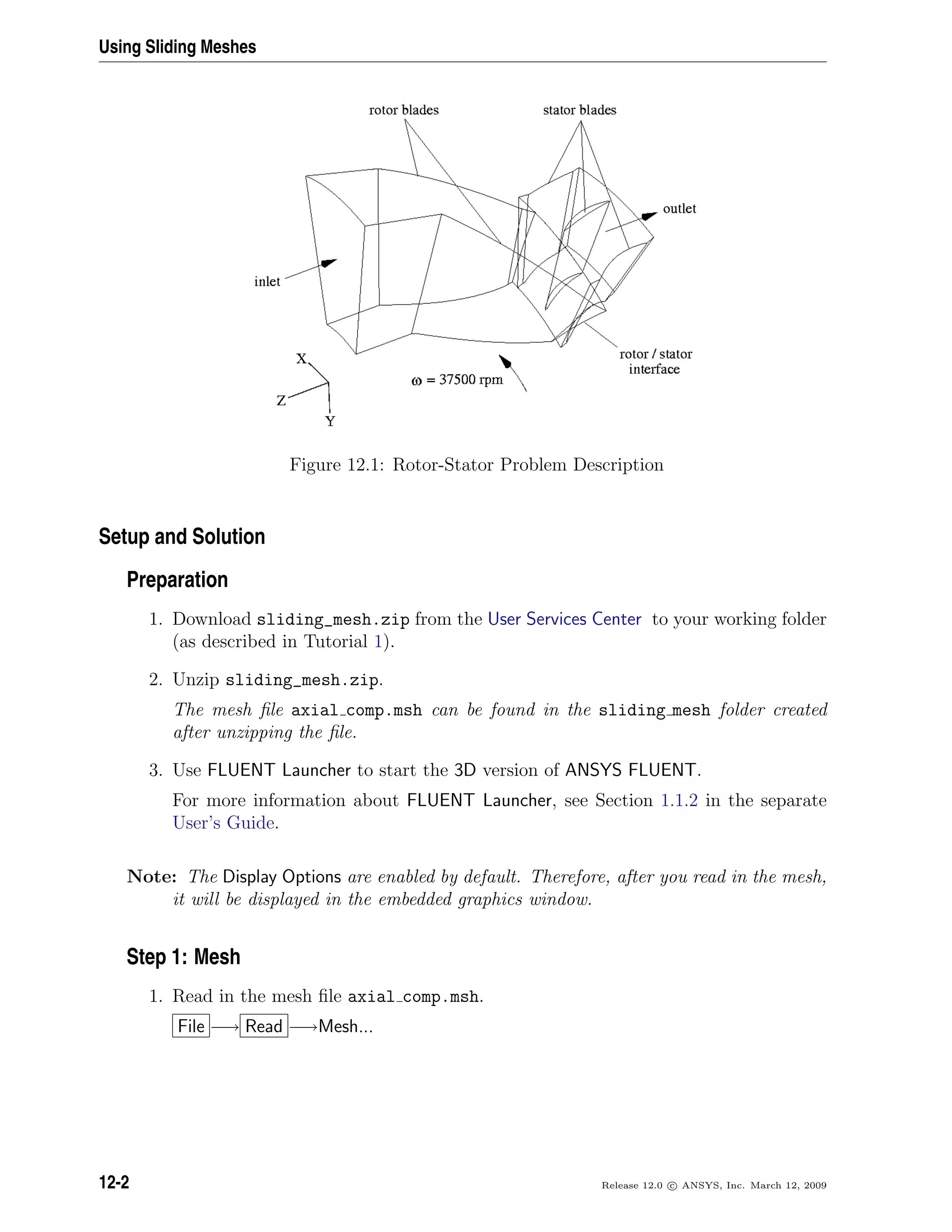 Using Sliding Meshes
Figure 12.1: Rotor-Stator Problem Description
Setup and Solution
Preparation
1. Download sliding_mesh.zip from the User Services Center to your working folder
(as described in Tutorial 1).
2. Unzip sliding_mesh.zip.
The mesh ﬁle axial comp.msh can be found in the sliding mesh folder created
after unzipping the ﬁle.
3. Use FLUENT Launcher to start the 3D version of ANSYS FLUENT.
For more information about FLUENT Launcher, see Section 1.1.2 in the separate
User’s Guide.
Note: The Display Options are enabled by default. Therefore, after you read in the mesh,
it will be displayed in the embedded graphics window.
Step 1: Mesh
1. Read in the mesh ﬁle axial comp.msh.
File −→ Read −→Mesh...
12-2 Release 12.0 c ANSYS, Inc. March 12, 2009
 
