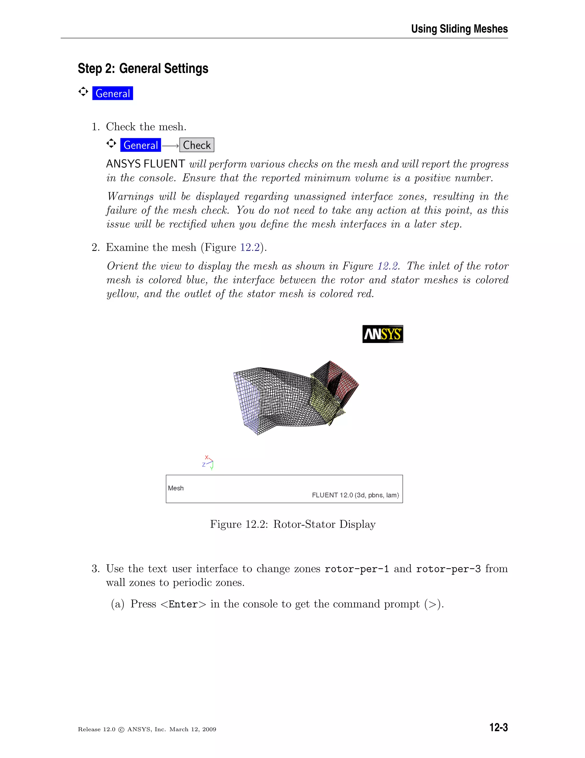 Using Sliding Meshes
Step 2: General Settings
General
1. Check the mesh.
General −→ Check
ANSYS FLUENT will perform various checks on the mesh and will report the progress
in the console. Ensure that the reported minimum volume is a positive number.
Warnings will be displayed regarding unassigned interface zones, resulting in the
failure of the mesh check. You do not need to take any action at this point, as this
issue will be rectiﬁed when you deﬁne the mesh interfaces in a later step.
2. Examine the mesh (Figure 12.2).
Orient the view to display the mesh as shown in Figure 12.2. The inlet of the rotor
mesh is colored blue, the interface between the rotor and stator meshes is colored
yellow, and the outlet of the stator mesh is colored red.
Figure 12.2: Rotor-Stator Display
3. Use the text user interface to change zones rotor-per-1 and rotor-per-3 from
wall zones to periodic zones.
(a) Press Enter in the console to get the command prompt ().
Release 12.0 c ANSYS, Inc. March 12, 2009 12-3
 