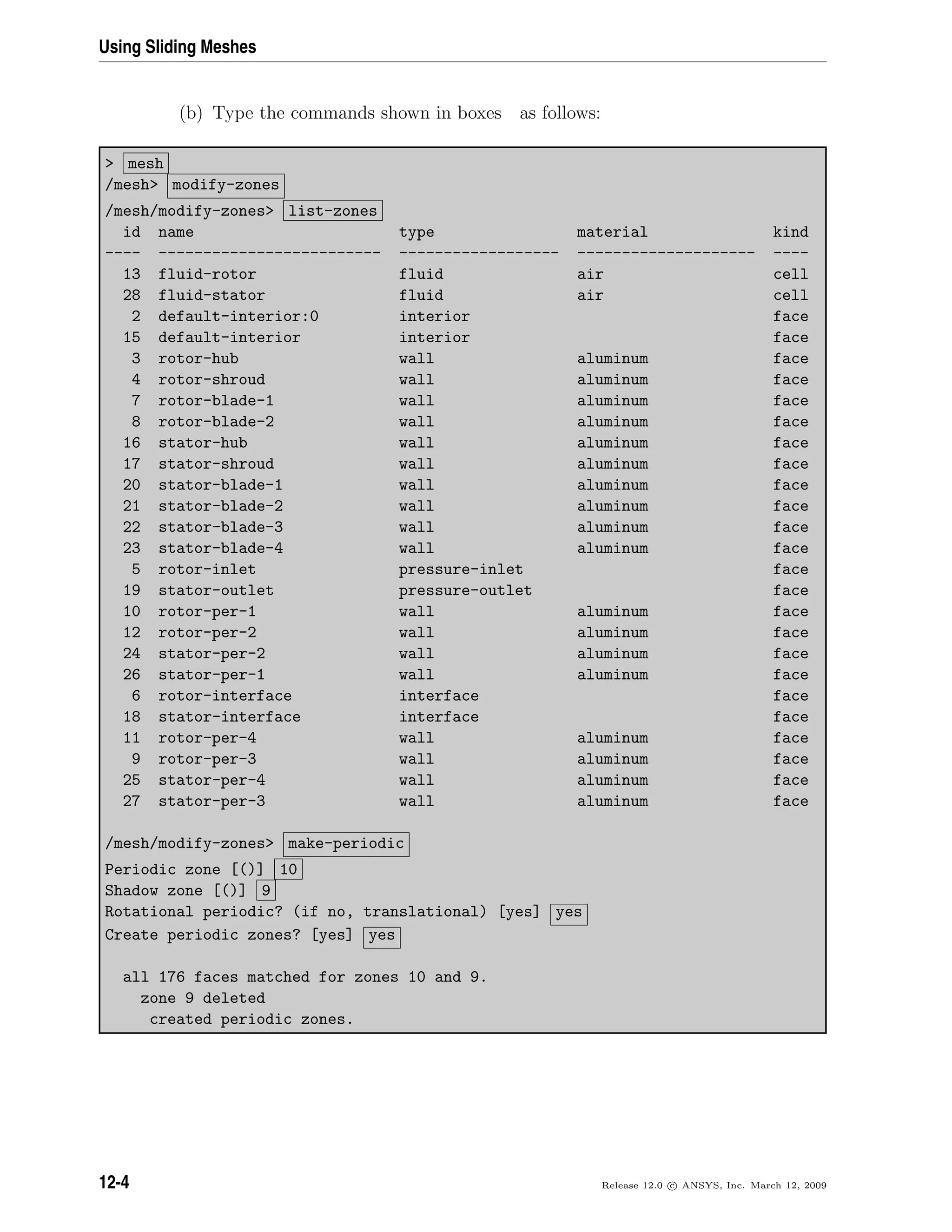 Using Sliding Meshes
(b) Type the commands shown in boxes as follows:
 mesh
/mesh modify-zones
/mesh/modify-zones list-zones
id name type material kind
---- ------------------------- ------------------ -------------------- ----
13 fluid-rotor fluid air cell
28 fluid-stator fluid air cell
2 default-interior:0 interior face
15 default-interior interior face
3 rotor-hub wall aluminum face
4 rotor-shroud wall aluminum face
7 rotor-blade-1 wall aluminum face
8 rotor-blade-2 wall aluminum face
16 stator-hub wall aluminum face
17 stator-shroud wall aluminum face
20 stator-blade-1 wall aluminum face
21 stator-blade-2 wall aluminum face
22 stator-blade-3 wall aluminum face
23 stator-blade-4 wall aluminum face
5 rotor-inlet pressure-inlet face
19 stator-outlet pressure-outlet face
10 rotor-per-1 wall aluminum face
12 rotor-per-2 wall aluminum face
24 stator-per-2 wall aluminum face
26 stator-per-1 wall aluminum face
6 rotor-interface interface face
18 stator-interface interface face
11 rotor-per-4 wall aluminum face
9 rotor-per-3 wall aluminum face
25 stator-per-4 wall aluminum face
27 stator-per-3 wall aluminum face
/mesh/modify-zones make-periodic
Periodic zone [()] 10
Shadow zone [()] 9
Rotational periodic? (if no, translational) [yes] yes
Create periodic zones? [yes] yes
all 176 faces matched for zones 10 and 9.
zone 9 deleted
created periodic zones.
12-4 Release 12.0 c ANSYS, Inc. March 12, 2009
 