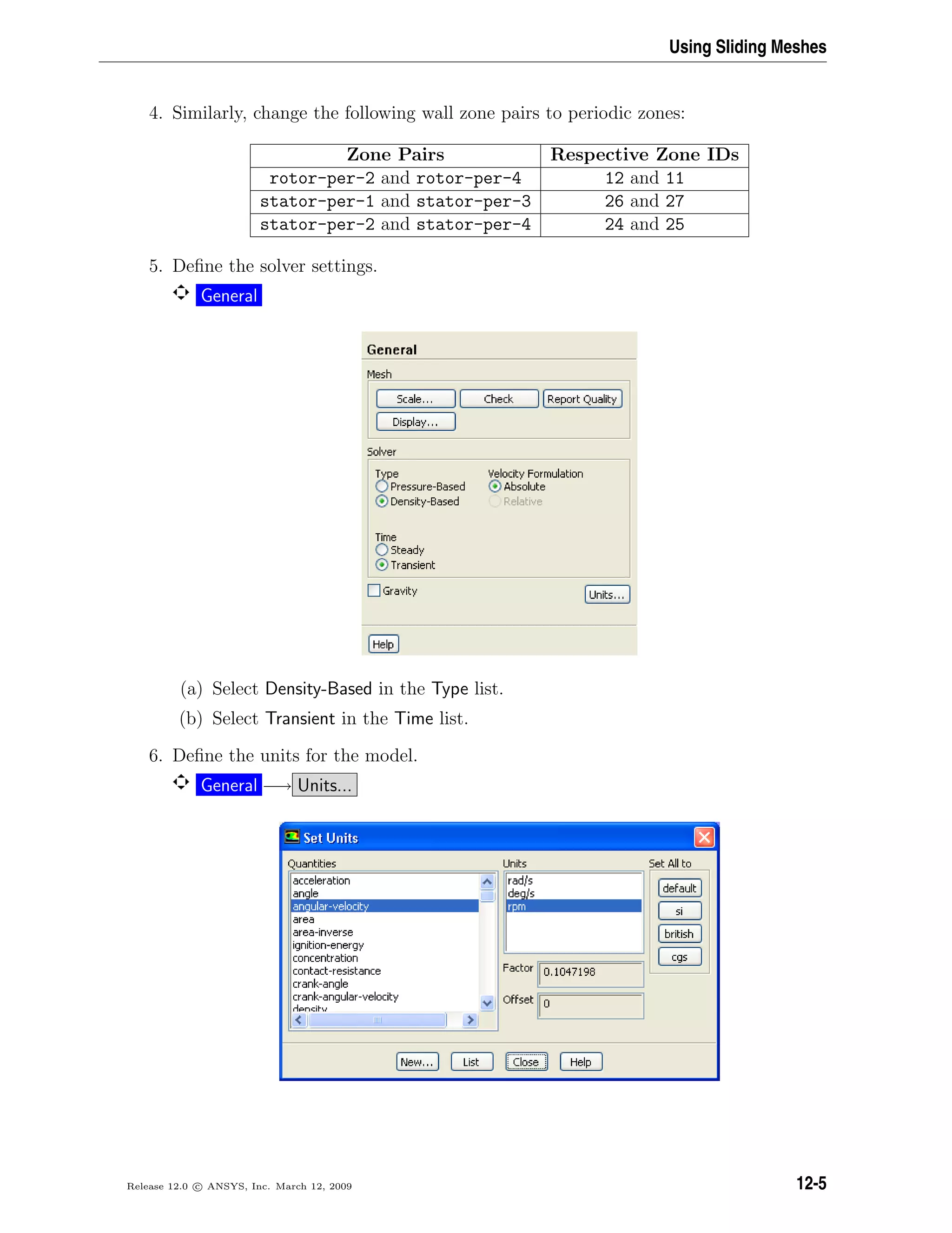 Using Sliding Meshes
4. Similarly, change the following wall zone pairs to periodic zones:
Zone Pairs Respective Zone IDs
rotor-per-2 and rotor-per-4 12 and 11
stator-per-1 and stator-per-3 26 and 27
stator-per-2 and stator-per-4 24 and 25
5. Deﬁne the solver settings.
General
(a) Select Density-Based in the Type list.
(b) Select Transient in the Time list.
6. Deﬁne the units for the model.
General −→ Units...
Release 12.0 c ANSYS, Inc. March 12, 2009 12-5
 
