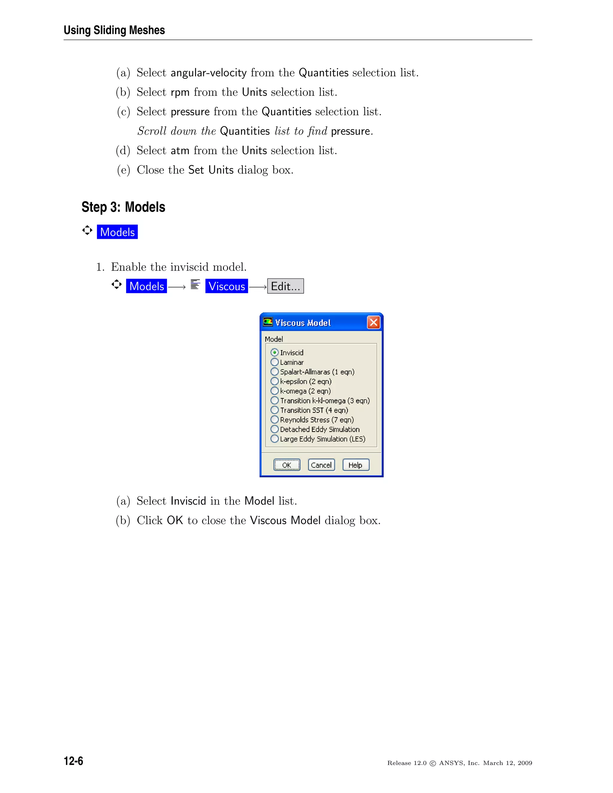 Using Sliding Meshes
(a) Select angular-velocity from the Quantities selection list.
(b) Select rpm from the Units selection list.
(c) Select pressure from the Quantities selection list.
Scroll down the Quantities list to ﬁnd pressure.
(d) Select atm from the Units selection list.
(e) Close the Set Units dialog box.
Step 3: Models
Models
1. Enable the inviscid model.
Models −→ Viscous −→ Edit...
(a) Select Inviscid in the Model list.
(b) Click OK to close the Viscous Model dialog box.
12-6 Release 12.0 c ANSYS, Inc. March 12, 2009
 