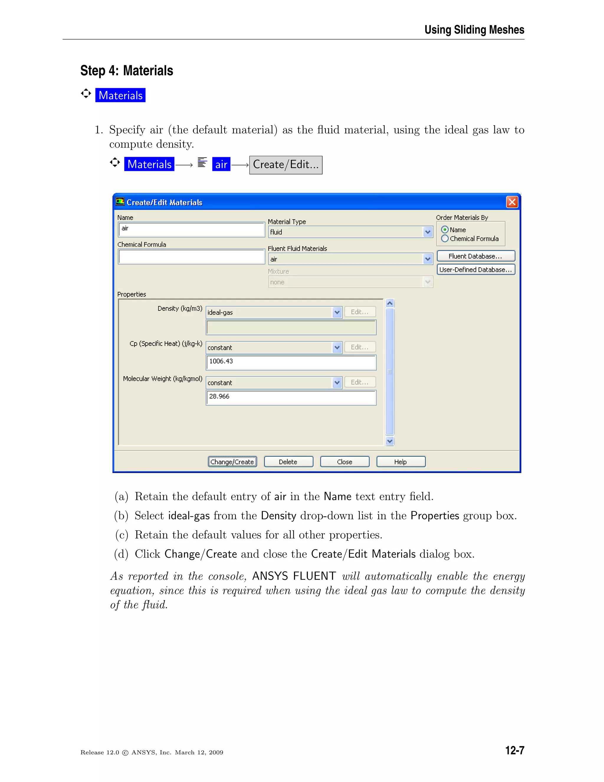 Using Sliding Meshes
Step 4: Materials
Materials
1. Specify air (the default material) as the ﬂuid material, using the ideal gas law to
compute density.
Materials −→ air −→ Create/Edit...
(a) Retain the default entry of air in the Name text entry ﬁeld.
(b) Select ideal-gas from the Density drop-down list in the Properties group box.
(c) Retain the default values for all other properties.
(d) Click Change/Create and close the Create/Edit Materials dialog box.
As reported in the console, ANSYS FLUENT will automatically enable the energy
equation, since this is required when using the ideal gas law to compute the density
of the ﬂuid.
Release 12.0 c ANSYS, Inc. March 12, 2009 12-7
 
