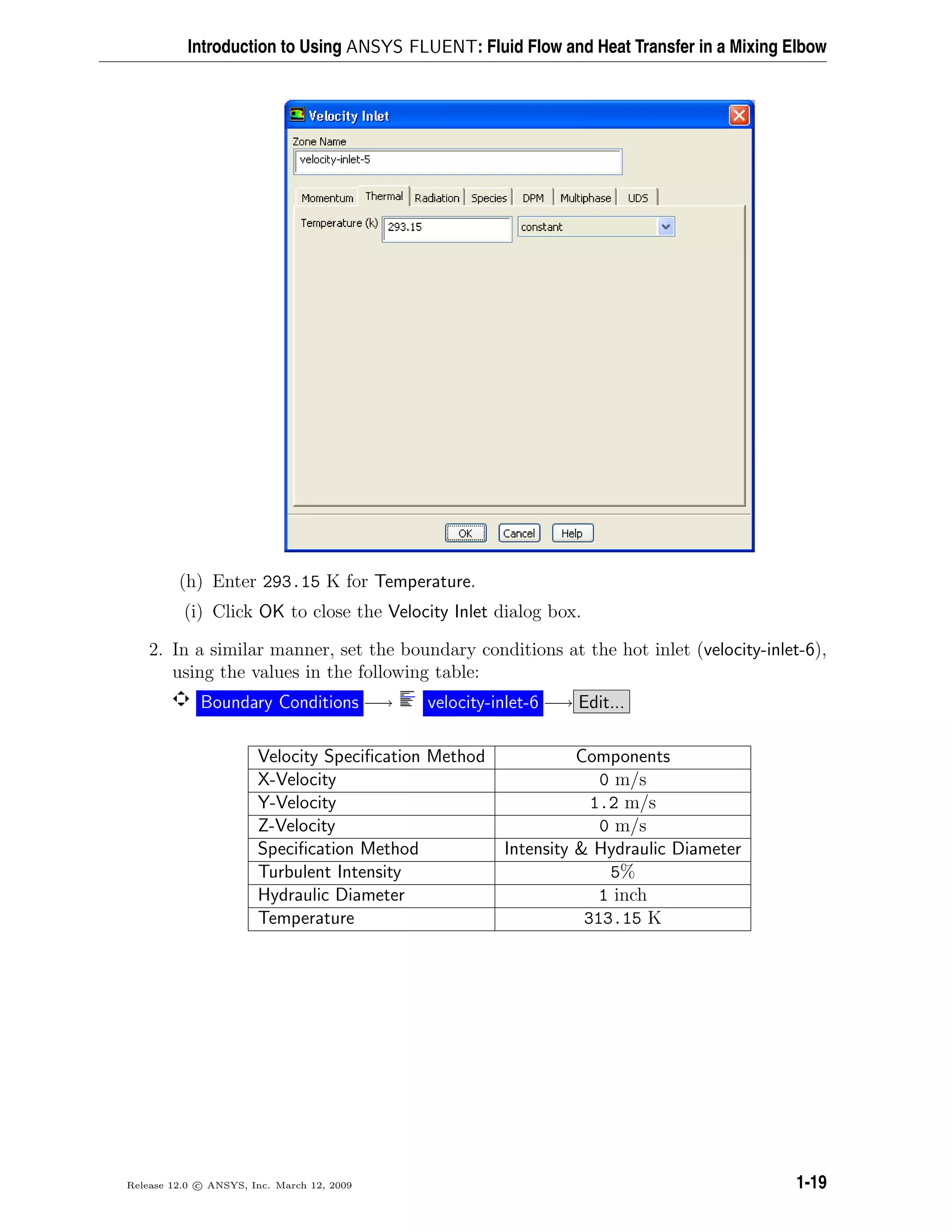 Introduction to Using ANSYS FLUENT: Fluid Flow and Heat Transfer in a Mixing Elbow
(h) Enter 293.15 K for Temperature.
(i) Click OK to close the Velocity Inlet dialog box.
2. In a similar manner, set the boundary conditions at the hot inlet (velocity-inlet-6),
using the values in the following table:
Boundary Conditions −→ velocity-inlet-6 −→ Edit...
Velocity Speciﬁcation Method Components
X-Velocity 0 m/s
Y-Velocity 1.2 m/s
Z-Velocity 0 m/s
Speciﬁcation Method Intensity & Hydraulic Diameter
Turbulent Intensity 5%
Hydraulic Diameter 1 inch
Temperature 313.15 K
Release 12.0 c ANSYS, Inc. March 12, 2009 1-19
 