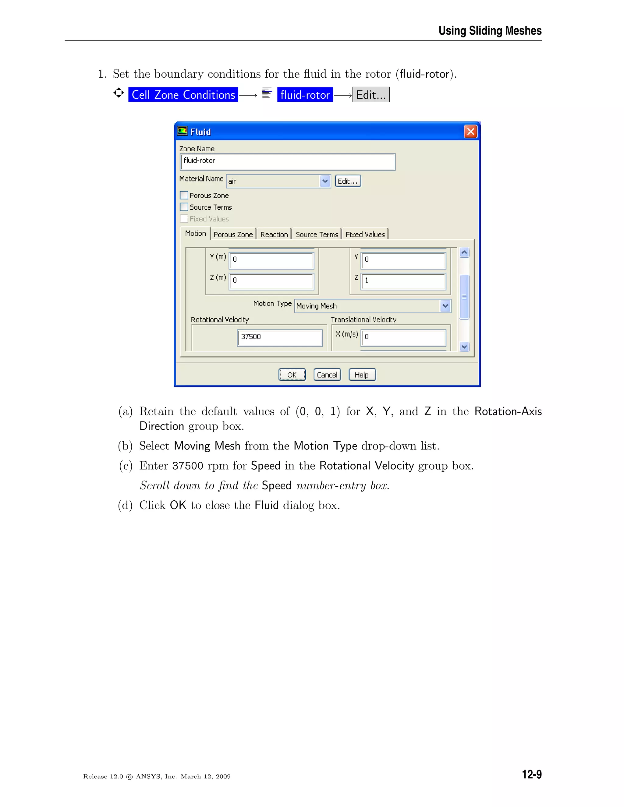 Using Sliding Meshes
1. Set the boundary conditions for the ﬂuid in the rotor (ﬂuid-rotor).
Cell Zone Conditions −→ ﬂuid-rotor −→ Edit...
(a) Retain the default values of (0, 0, 1) for X, Y, and Z in the Rotation-Axis
Direction group box.
(b) Select Moving Mesh from the Motion Type drop-down list.
(c) Enter 37500 rpm for Speed in the Rotational Velocity group box.
Scroll down to ﬁnd the Speed number-entry box.
(d) Click OK to close the Fluid dialog box.
Release 12.0 c ANSYS, Inc. March 12, 2009 12-9
 