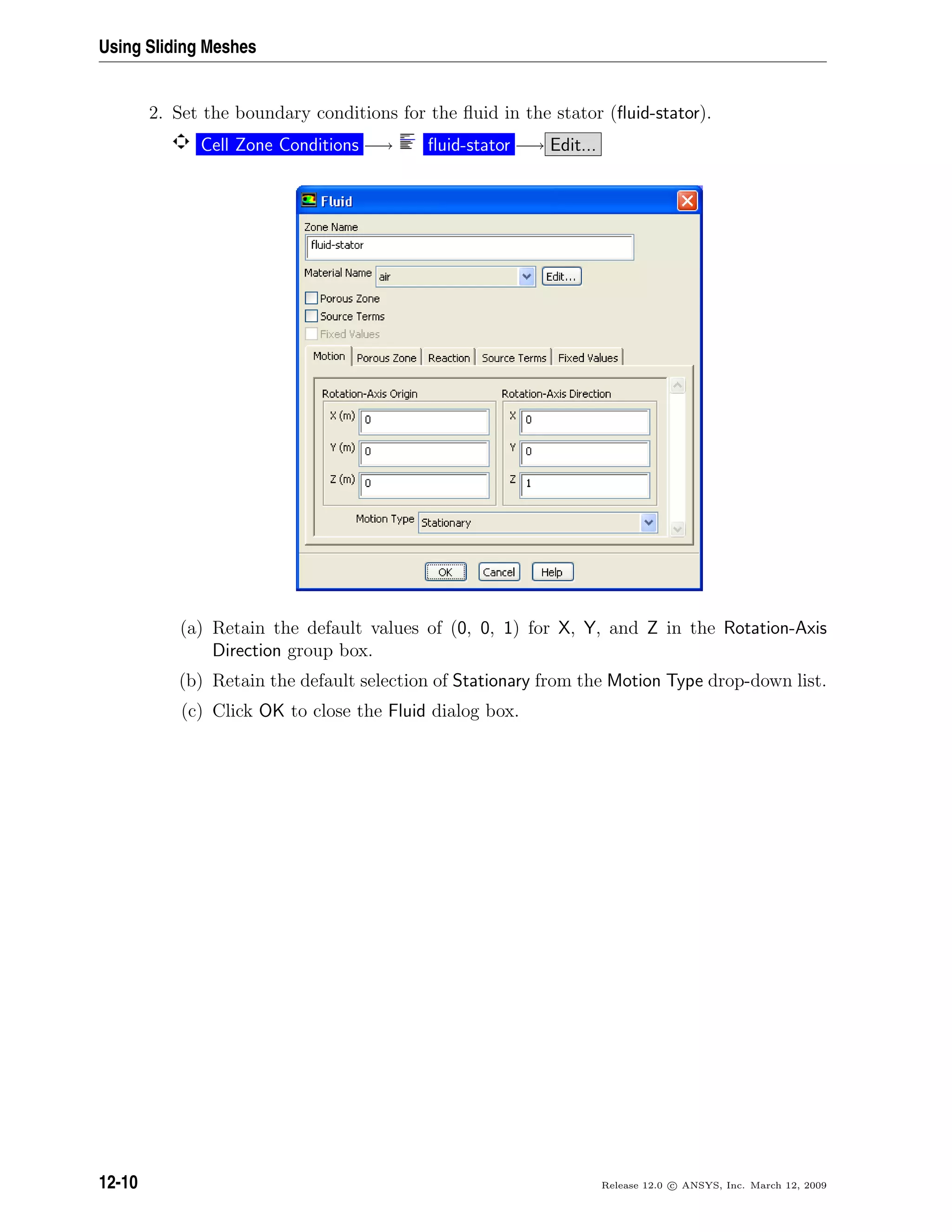 Using Sliding Meshes
2. Set the boundary conditions for the ﬂuid in the stator (ﬂuid-stator).
Cell Zone Conditions −→ ﬂuid-stator −→ Edit...
(a) Retain the default values of (0, 0, 1) for X, Y, and Z in the Rotation-Axis
Direction group box.
(b) Retain the default selection of Stationary from the Motion Type drop-down list.
(c) Click OK to close the Fluid dialog box.
12-10 Release 12.0 c ANSYS, Inc. March 12, 2009
 