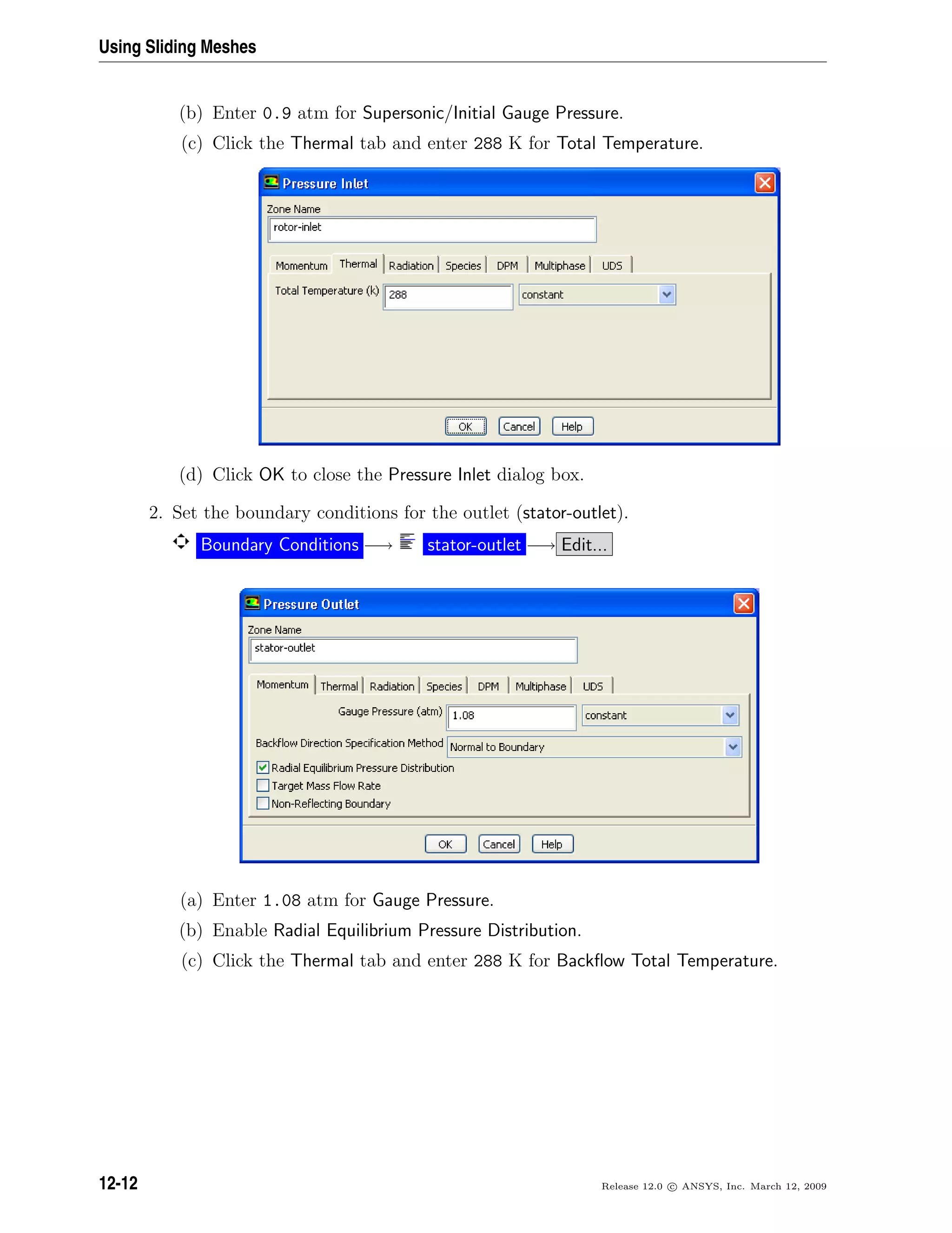 Using Sliding Meshes
(b) Enter 0.9 atm for Supersonic/Initial Gauge Pressure.
(c) Click the Thermal tab and enter 288 K for Total Temperature.
(d) Click OK to close the Pressure Inlet dialog box.
2. Set the boundary conditions for the outlet (stator-outlet).
Boundary Conditions −→ stator-outlet −→ Edit...
(a) Enter 1.08 atm for Gauge Pressure.
(b) Enable Radial Equilibrium Pressure Distribution.
(c) Click the Thermal tab and enter 288 K for Backﬂow Total Temperature.
12-12 Release 12.0 c ANSYS, Inc. March 12, 2009
 