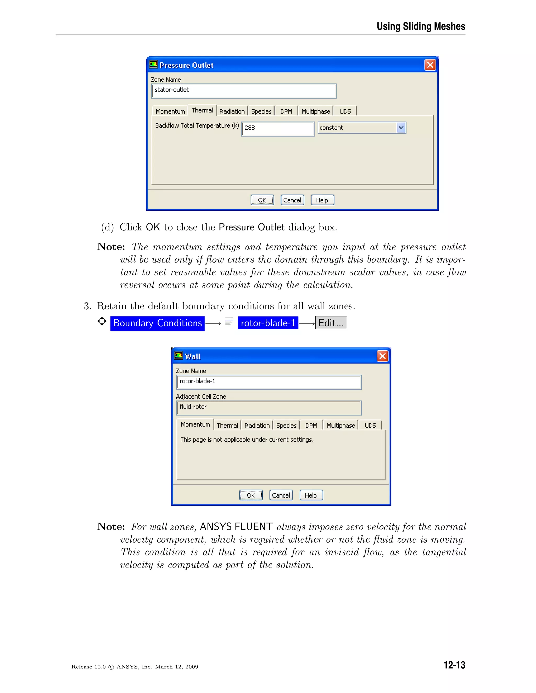 Using Sliding Meshes
(d) Click OK to close the Pressure Outlet dialog box.
Note: The momentum settings and temperature you input at the pressure outlet
will be used only if ﬂow enters the domain through this boundary. It is impor-
tant to set reasonable values for these downstream scalar values, in case ﬂow
reversal occurs at some point during the calculation.
3. Retain the default boundary conditions for all wall zones.
Boundary Conditions −→ rotor-blade-1 −→ Edit...
Note: For wall zones, ANSYS FLUENT always imposes zero velocity for the normal
velocity component, which is required whether or not the ﬂuid zone is moving.
This condition is all that is required for an inviscid ﬂow, as the tangential
velocity is computed as part of the solution.
Release 12.0 c ANSYS, Inc. March 12, 2009 12-13
 