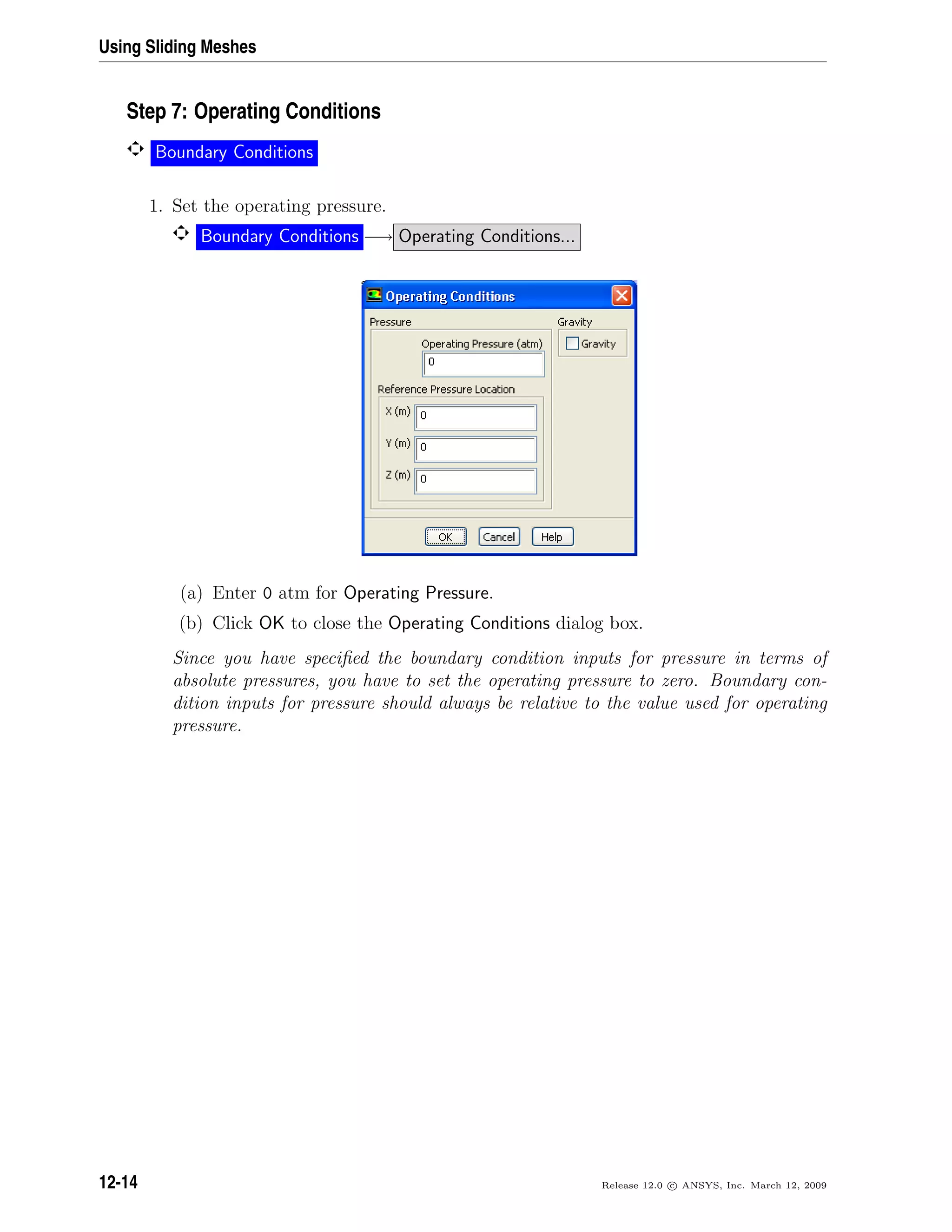 Using Sliding Meshes
Step 7: Operating Conditions
Boundary Conditions
1. Set the operating pressure.
Boundary Conditions −→ Operating Conditions...
(a) Enter 0 atm for Operating Pressure.
(b) Click OK to close the Operating Conditions dialog box.
Since you have speciﬁed the boundary condition inputs for pressure in terms of
absolute pressures, you have to set the operating pressure to zero. Boundary con-
dition inputs for pressure should always be relative to the value used for operating
pressure.
12-14 Release 12.0 c ANSYS, Inc. March 12, 2009
 