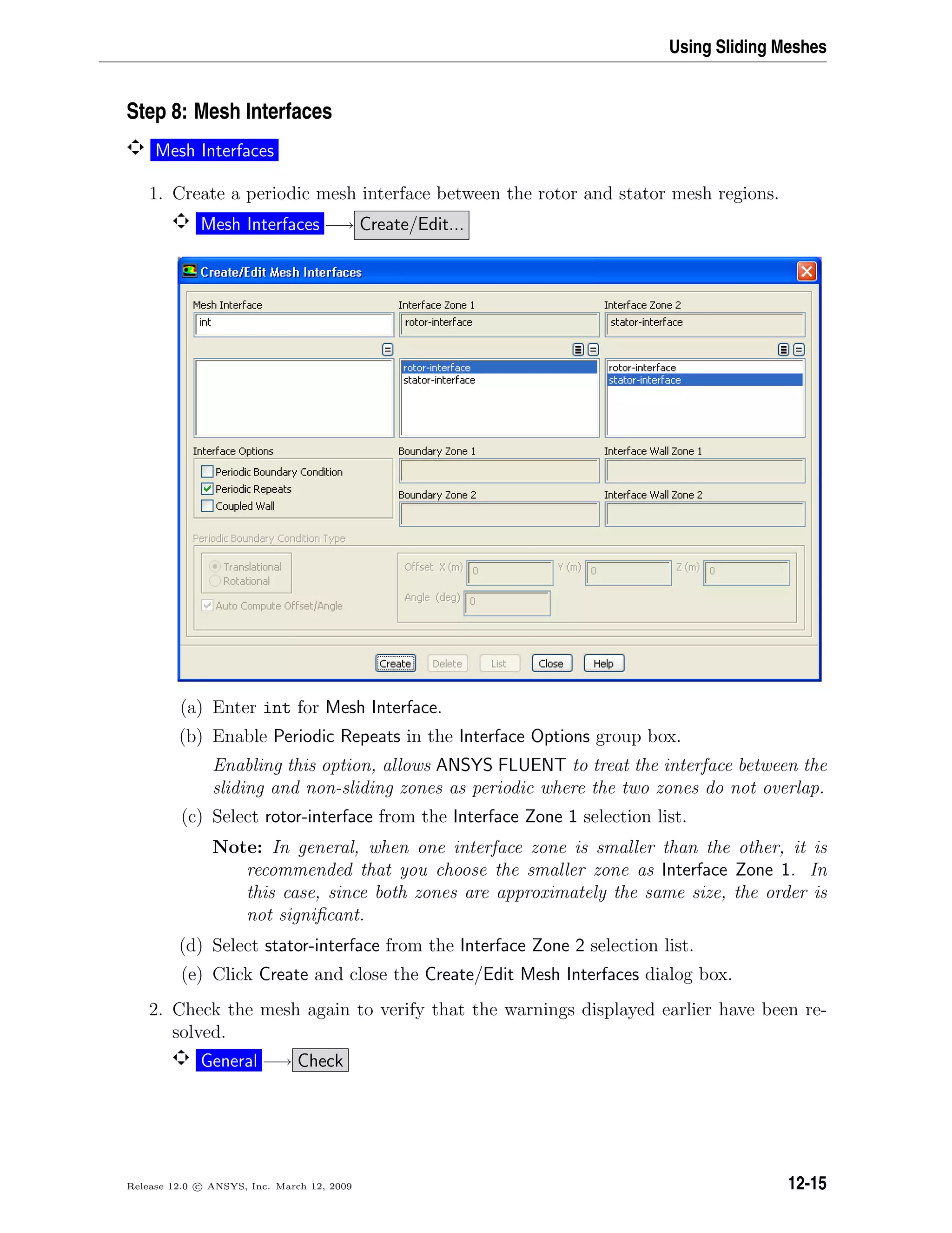 Using Sliding Meshes
Step 8: Mesh Interfaces
Mesh Interfaces
1. Create a periodic mesh interface between the rotor and stator mesh regions.
Mesh Interfaces −→ Create/Edit...
(a) Enter int for Mesh Interface.
(b) Enable Periodic Repeats in the Interface Options group box.
Enabling this option, allows ANSYS FLUENT to treat the interface between the
sliding and non-sliding zones as periodic where the two zones do not overlap.
(c) Select rotor-interface from the Interface Zone 1 selection list.
Note: In general, when one interface zone is smaller than the other, it is
recommended that you choose the smaller zone as Interface Zone 1. In
this case, since both zones are approximately the same size, the order is
not signiﬁcant.
(d) Select stator-interface from the Interface Zone 2 selection list.
(e) Click Create and close the Create/Edit Mesh Interfaces dialog box.
2. Check the mesh again to verify that the warnings displayed earlier have been re-
solved.
General −→ Check
Release 12.0 c ANSYS, Inc. March 12, 2009 12-15
 