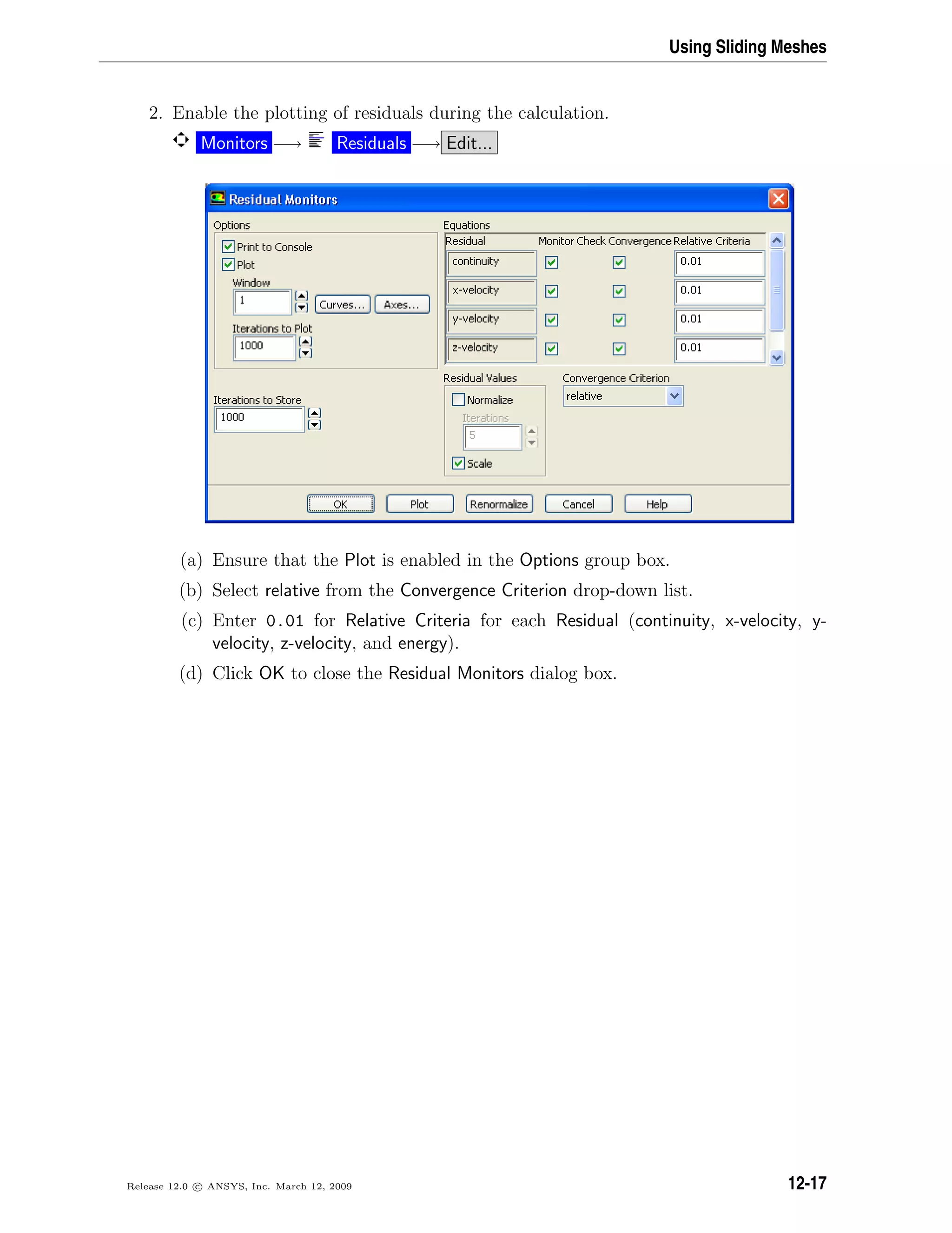 Using Sliding Meshes
2. Enable the plotting of residuals during the calculation.
Monitors −→ Residuals −→ Edit...
(a) Ensure that the Plot is enabled in the Options group box.
(b) Select relative from the Convergence Criterion drop-down list.
(c) Enter 0.01 for Relative Criteria for each Residual (continuity, x-velocity, y-
velocity, z-velocity, and energy).
(d) Click OK to close the Residual Monitors dialog box.
Release 12.0 c ANSYS, Inc. March 12, 2009 12-17
 