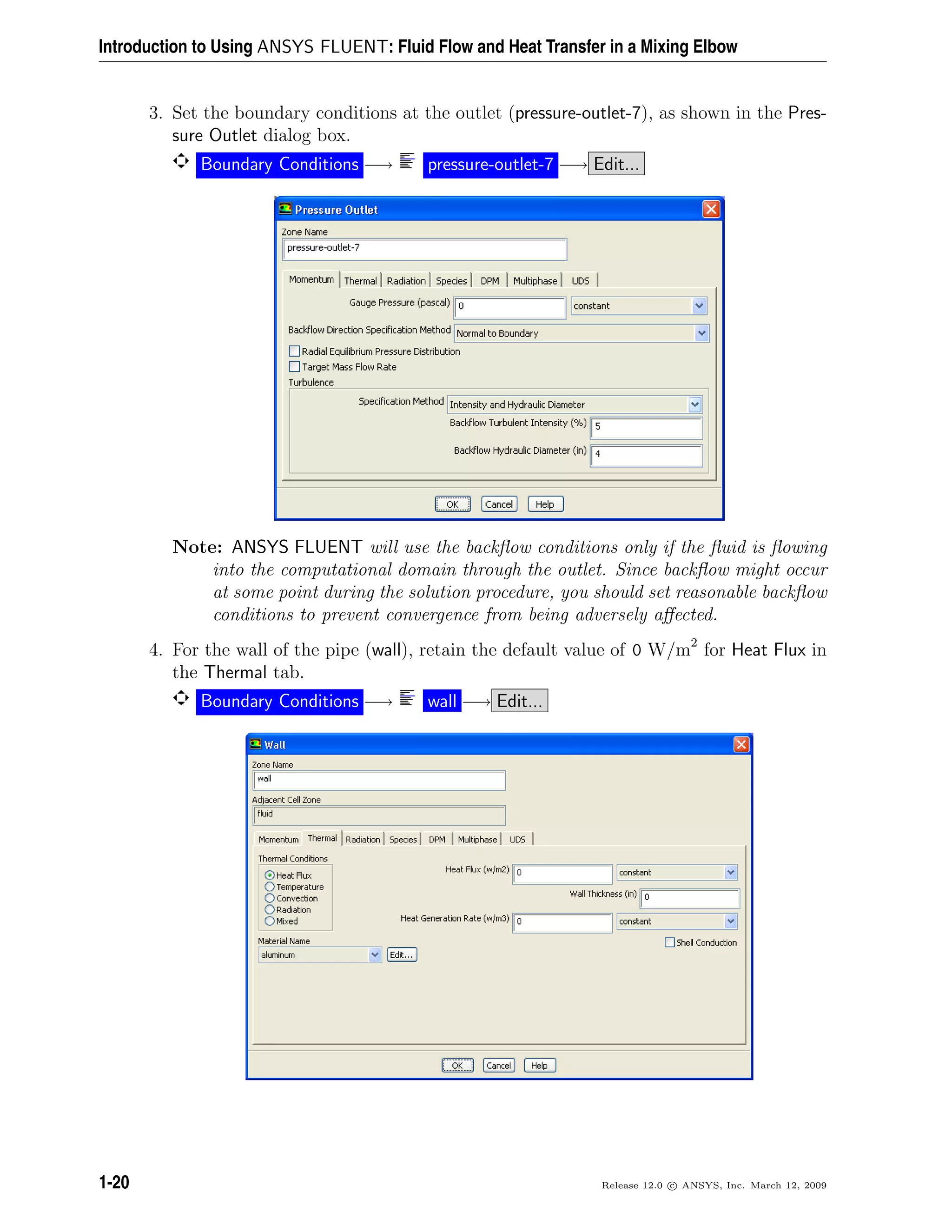Introduction to Using ANSYS FLUENT: Fluid Flow and Heat Transfer in a Mixing Elbow
3. Set the boundary conditions at the outlet (pressure-outlet-7), as shown in the Pres-
sure Outlet dialog box.
Boundary Conditions −→ pressure-outlet-7 −→ Edit...
Note: ANSYS FLUENT will use the backﬂow conditions only if the ﬂuid is ﬂowing
into the computational domain through the outlet. Since backﬂow might occur
at some point during the solution procedure, you should set reasonable backﬂow
conditions to prevent convergence from being adversely aﬀected.
4. For the wall of the pipe (wall), retain the default value of 0 W/m2
for Heat Flux in
the Thermal tab.
Boundary Conditions −→ wall −→ Edit...
1-20 Release 12.0 c ANSYS, Inc. March 12, 2009
 